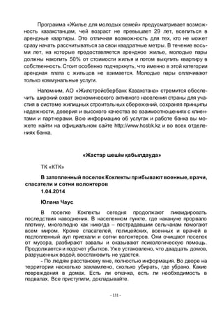 - 131 -
Программа «Жилье для молодых семей» предусматривает возмож-
ность казахстанцам, чей возраст не превышает 29 лет, вселиться в
арендные квартиры. Это отличная возможность для тех, кто не может
сразу начать рассчитываться за свои квадратные метры. В течение вось-
ми лет, на которые предоставляется арендное жилье, молодые пары
должны накопить 50% от стоимости жилья и потом выкупить квартиру в
собственность. Стоит особенно подчеркнуть, что именно в этой категории
арендная плата с жильцов не взимается. Молодые пары оплачивают
только коммунальные услуги.
Напомним, АО «Жилстройсбербанк Казахстана» стремится обеспе-
чить широкий охват экономического активного населения страны для уча-
стия в системе жилищных строительных сбережений, сохраняя принципы
надежности, доверия и высокого качества во взаимоотношениях с клиен-
тами и партнерами. Всю информацию об услугах и работе банка вы мо-
жете найти на официальном сайте http://www.hcsbk.kz и во всех отделе-
ниях банка.
«Жастар шешім қабылдауда»
ТК «КТК»
В затопленный поселок Кокпектыприбываютвоенные,врачи,
спасатели и сотни волонтеров
1.04.2014
Юлана Чаус
В поселке Кокпекты сегодня продолжают ликвидировать
последствия наводнения. В населенном пункте, где накануне прорвало
плотину, многолюдно как никогда – пострадавшим сельчанам помогают
всем миром. Кроме спасателей, полицейских, военных и врачей в
подтопленный аул приехали и сотни волонтеров. Они очищают поселок
от мусора, разбирают завалы и оказывают психологическую помощь.
Продолжаетсяи подсчет убытков. Уже установлено, что двадцать домов,
разрушенных водой, восстановить не удастся.
- По людям расстановку мне, полностью информация. Во дворе на
территории насколько захламлено, сколько убирать, где убрано. Какие
повреждения в домах. Есть ли откачка, есть ли необходимость в
подвалах. Все приступили, докладывайте.
 