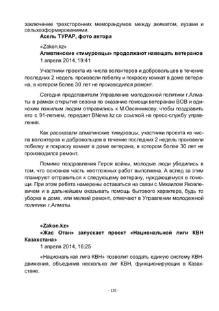 - 135 -
заключение трехсторонних меморандумов между акиматом, вузами и
сельхозформированиями.
Асель ТУРАР, фото автора
«Zakon.kz»
Алматинские «тимуровцы» продолжают навещать ветеранов
1 апреля 2014,19:41
Участники проекта из числа волонтеров и добровольцев в течение
последних 2 недель произвели побелку и покраску комнат в доме ветера-
на, в котором более 30 лет не производился ремонт.
Сегодня представители Управление молодежной политики г.Алма-
ты в рамках открытия сезона по оказанию помощи ветеранам ВОВ и оди-
ноким пожилым людям отправились к М.Овсянникову, чтобы поздравить
его с 91-летием, передает BNews.kz со ссылкой на пресс-службу управ-
ления.
Как рассказали алматинские тимуровцы, участники проекта из чис-
ла волонтеров и добровольцев в течение последних 2 недель произвели
побелку и покраску комнат в доме ветерана, в котором более 30 лет не
производился ремонт.
Помимо поздравления Героя войны, молодые люди убедились в
том, что основная часть неотложных работ выполнена. А вслед за этим
планируют отправиться к следующему ветерану, нуждающемуся в помо-
щи. При этом ребята намерены оставаться на связи с Михаилом Яковле-
вичем и в дальнейшем оказывать помощь бытового характера, будь то
уборка в доме, или мелкий ремонт, отмечают в Управлении молодежной
политики г.Алматы.
«Zakon.kz»
«Жас Отан» запускает проект «Национальной лиги КВН
Казахстана»
1 апреля 2014, 16:25
«Национальная лига КВН» позволит создать единую систему КВН-
движения, объединив несколько лиг КВН, функционирующих в Казах-
стане.
 