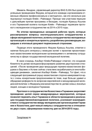 - 137 -
Михаель Фендрих, управляющий директор BAG EJSA был доволен
успешным проведением Форума, который его команда «организовала от-
менным образом профессионально и методично», как это несколько раз
подчеркнул господин Кляйн - Райнхардт. Прежде чем участники перешли
к дальнейшим пунктам программы и беседам, господин Куаныш Асылов
и его Германский коллега господин Кляйн - Райнхардт подписали прото-
кол о молодежном сотрудничестве на 2014 и 2015 годы.
По итогам проведенных заседаний рабочих групп, которые
рассматривали вопросы институционального сотрудничества в
сфере молодежной политики,аспектысотрудничества молодежных
организаций и конкретные проекты,разработанырекомендации,во-
шедшие в итоговый документ подписанный сторонами.
Подводя итоги проведенного Форума Куаныш Асылов, отметил о
наличии большого интереса у немецких коллег к проектам презентован-
ным казахстанскими молодежными организациями и к активному сотруд-
ничеству в сфере государственной молодежной политике.
В свою очередь Альберт Кляйн-Райнхардт отметил, что создание
Комитета по делам молодежифорсировало развитие двусторонних отно-
шений. «После проведения двух предыдущих германо-казахстанских фо-
румов в Берлине и Астане сейчас стала явно вырабатываться многообе-
щающая динамика», заключил Альберт Кляйн - Райнхард. Тот факт, что в
следующий программный раунд казахстанская сторона намеревается ид-
ти с очень конкретными предложениями по теме, еще больше удивил и
обрадовал референта по вопросам европейской и международной моло-
дежнойполитики в Федеральном министерстве по делам семьи,пожилых
людей, женщин и молодежи Германии.
Протокол о сотрудничествеКазахстана и Германии закрепляет
проведение целой серии международных мероприятий, которые
позволят перенять опыт Германии в области проведения и реализа-
ции государственноймолодежной политики, усиливает взаимодей-
ствие и сотрудничество между молодежными организациями Герма-
нии и Казахстана,даетновый импульс сотрудничества в отношени-
ях двух стран, сформировав повестку дня на 2014-2015 годы.
Tengrinews.kz
 
