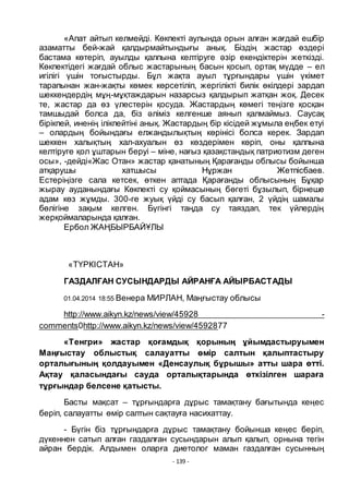 - 139 -
«Апат айтып келмейді. Кӛкпекті аулында орын алған жағдай ешбір
азаматты бей-жай қалдырмайтындығы анық. Біздің жастар ӛздері
бастама кӛтеріп, ауылды қалпына келтіруге әзір екендіктерін жеткізді.
Кӛкпектідегі жағдай облыс жастарының басын қосып, ортақ мҥдде – ел
игілігі ҥшін тоғыстырды. Бҧл жақта ауыл тҧрғындары ҥшін ҥкімет
тарапынан жан-жақты кӛмек кӛрсетіліп, жергілікті билік ӛкілдері зардап
шеккендердің мҧң-мҧқтаждарын назарсыз қалдырып жатқан жоқ. Десек
те, жастар да ӛз ҥлестерін қосуда. Жастардың кӛмегі теңізге қосқан
тамшыдай болса да, біз әліміз келгенше аянып қалмаймыз. Саусақ
бірікпей, иненің ілікпейтіні анық. Жастардың бір кісідей жҧмыла еңбек етуі
– олардың бойындағы елжандылықтың кӛрінісі болса керек. Зардап
шеккен халықтың хал-ахуалын ӛз кӛздерімен кӛріп, оны қалпына
келтіруге қол ҧштарын беруі – міне, нағыз қазақстандық патриотизм деген
осы», -дейді«Жас Отан» жастар қанатының Қарағанды облысы бойынша
атқарушы хатшысы Нҧржан Жетпісбаев.
Естеріңізге сала кетсек, ӛткен аптада Қарағанды облысының Бҧқар
жырау ауданындағы Кӛкпекті су қоймасының бӛгеті бҧзылып, бірнеше
адам кӛз жҧмды. 300-ге жуық ҥйді су басып қалған, 2 ҥйдің шамалы
бӛлігіне зақым келген. Бҥгінгі таңда су таяздап, тек ҥйлердің
жерқоймаларында қалған.
Ербол ЖАҢБЫРБАЙҦЛЫ
«ТҤРКІСТАН»
ГАЗДАЛҒАН СУСЫНДАРДЫ АЙРАНҒА АЙЫРБАСТАДЫ
01.04.2014 18:55 Венера МИРЛАН, Маңғыстау облысы
http://www.aikyn.kz/news/view/45928 -
comments0http://www.aikyn.kz/news/view/4592877
«Тенгри» жастар қоғамдық қорының ҧйымдастыруымен
Маңғыстау облыстық салауатты ӛмір салтын қалыптастыру
орталығының қолдауымен «Денсаулық бҧрышы» атты шара ӛтті.
Ақтау қаласындағы сауда орталықтарында ӛткізілген шараға
тҧрғындар белсене қатысты.
Басты мақсат – тҧрғындарға дҧрыс тамақтану бағытында кеңес
беріп, салауатты ӛмір салтын сақтауға насихаттау.
- Бҥгін біз тҧрғындарға дҧрыс тамақтану бойынша кеңес беріп,
дҥкеннен сатып алған газдалған сусындарын алып қалып, орнына тегін
айран бердік. Алдымен оларға диетолог маман газдалған сусынның
 