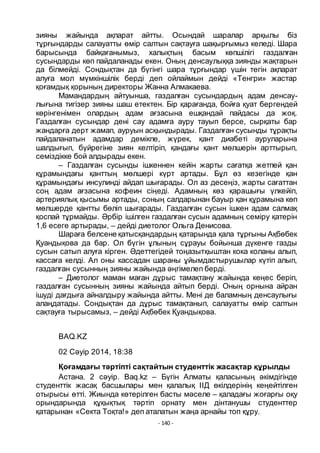- 140 -
зияны жайында ақпарат айтты. Осындай шаралар арқылы біз
тҧрғындарды салауатты ӛмір салтын сақтауға шақырғымыз келеді. Шара
барысында байқағанымыз, халықтың басым кӛпшілігі газдалған
сусындарды кӛп пайдаланады екен. Оның денсаулыққа зиянды жақтарын
да білмейді. Сондықтан да бҥгінгі шара тҧрғындар ҥшін тегін ақпарат
алуға мол мҥмкіншілік берді деп ойлаймын дейді «Тенгри» жастар
қоғамдық қорының директоры Жанна Алмакаева.
Мамандардың айтуынша, газдалған сусындардың адам денсау-
лығына тигізер зияны шаш етектен. Бір қарағанда, бойға қуат бергендей
кӛрінгенімен олардың адам ағзасына ешқандай пайдасы да жоқ.
Газдалған сусындар дені сау адамға ауру тауып берсе, сырқаты бар
жандарға дерт жамап, ауруын асқындырады. Газдалған сусынды тҧрақты
пайдаланатын адамдар демікпе, жҥрек, қант диабеті ауруларына
шалдығып, бҥйрегіне зиян келтіріп, қандағы қант мӛлшерін арттырып,
семіздікке бой алдырады екен.
– Газдалған сусынды ішкеннен кейін жарты сағатқа жетпей қан
қҧрамындағы қанттың мӛлшері кҥрт артады. Бҧл ӛз кезегінде қан
қҧрамындағы инсулинді айдап шығарады. Ол аз десеңіз, жарты сағаттан
соң адам ағзасына кофеин сіңеді. Адамның кӛз қарашығы ҥлкейіп,
артериялық қысымы артады, соның салдарынан бауыр қан қҧрамына кӛп
мӛлшерде қантты бӛліп шығарады. Газдалған сусын ішкен адам салмақ
қоспай тҧрмайды. Әрбір ішілген газдалған сусын адамның семіру қатерін
1,6 есеге артырады, – дейді диетолог Ольга Денисова.
Шараға белсене қатысқандардың қатарында қала тҧрғыны Ақбӛбек
Қуандықова да бар. Ол бҥгін ҧлының сҧрауы бойынша дҥкенге газды
сусын сатып алуға кірген. Әдеттегідей тоңазытқыштан кока коланы алып,
кассаға келді. Ал оны кассадан шараны ҧйымдастырушылар кҥтіп алып,
газдалған сусынның зияны жайында әңгімелеп берді.
– Диетолог маман маған дҧрыс тамақтану жайында кеңес беріп,
газдалған сусынның зияны жайында айтып берді. Оның орнына айран
ішуді дағдыға айналдыру жайында айтты. Мені де баламның денсаулығы
алаңдатады. Сондықтан да дҧрыс тамақтанып, салауатты ӛмір салтын
сақтауға тырысамыз, – дейді Ақбӛбек Қуандықова.
BAQ.KZ
02 Сәуір 2014, 18:38
Қоғамдағы тәртіпті сақтайтын студенттік жасақтар қҧрылды
Астана. 2 сәуір. Baq.kz – Бҥгін Алматы қаласының әкімдігінде
студенттік жасақ басшылары мен қалалық ІІД ӛкілдерінің кеңейтілген
отырысы ӛтті. Жиында кӛтерілген басты мәселе – қаладағы жоғарғы оқу
орындарында қҧқықтық тәртіп орнату мен дінтанушы студенттер
қатарынан «Секта Тоқта!» деп аталатын жаңа арнайы топ қҧру.
 