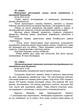 - 143 -
ТК «24KZ»
Волонтеры расчищают улицы после наводнения в
пригороде Караганды
03.04.2014 23:30
Чтобы помочь пострадавшим от наводнения, карагандинцы
решили объединиться.
После пригородного поселка Кокпекты затопило и поселок
Рабочий, расположенный на окраине Караганды. Пострадали 22 дома.
Сейчас на месте наводнения расчищают завалы и дороги. В
поселке работает комиссия, которая оценивает нанесенный ущерб.
Местные власти обещают возместить стоимость утерянного
имущества. Жителей домов, признанных аварийными, расселили в
общежитии.
Алимжан Канаев, заместитель акима Октябрьского района
г.Караганды:
- Очень много предоставили наши дорожные услугодатели,
предприятия железной дороги предоставили технику. Совместно с ними
мы проводили всю эту работу. Также принимают участие волонтеры,
студенты, старшеклассники и местные жители.
Анатолий Потрахин, житель п.Рабочий:
- Вчера ребята весь двор мне вычистили. Все было хорошо
организовано. Я очень благодарен.
ТК «24KZ»
100 жасотановцев помогают жителям пострадавшего от
наводнения села Кокпекты
03.04.2014 14:52
Организованы специальные пункты приема помощи.
Сотрудники областного акимата, банка и депутаты перечислили
им свою однодневную заработную плату. 100 жасотановцев помогают
сельчанам привести в порядок дома и дворы. Еще около 1000 человек и
свыше 100 единиц техники расчищают улицы. Они вывезли 350 тонн
мусора, восстановили 130 метров дорожного полотна, засыпали 350
тонн грунта для укрепления дамбы. Глава области осмотрел дома,
пострадавшие от затопления, и встретился с жителями Кокпекты.
Бауржан Абдишев, аким Карагандинской области:
- С ректорами надо переговорить. Необходимо поддержать студентов,
на год освободить их от уплаты. Есть люди, которые взяли кредит на
 