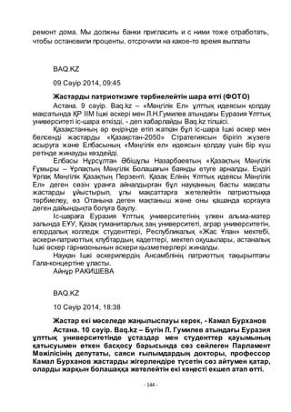 - 144 -
ремонт дома. Мы должны банки пригласить и с ними тоже отработать,
чтобы остановили проценты, отсрочили на какое-то время выплаты
BAQ.KZ
09 Сәуір 2014, 09:45
Жастарды патриотизмге тәрбиелейтін шара ӛтті (ФОТО)
Астана. 9 сәуір. Baq.kz – «Мәңгілік Ел» ҧлттық идеясын қолдау
мақсатында ҚР ІІМ Ішкі әскері мен Л.Н.Гумилев атындағы Еуразия Ҧлттық
университеті іс-шара ӛткізді, - деп хабарлайды Baq.kz тілшісі.
Қазақстанның әр ӛңірінде ӛтіп жатқан бҧл іс-шара Ішкі әскер мен
белсенді жастарды «Қазақстан-2050» Стратегиясын бірігіп жҥзеге
асыруға және Елбасының «Мәңгілік ел» идеясын қолдау ҥшін бір кҥш
ретінде жинауды кӛздейді.
Елбасы Нҧрсҧлтан Әбішҧлы Назарбаевтың «Қазақтың Мәңгілік
Ғҧмыры – Ҧрпақтың Мәңгілік Болашағын баянды етуге арналды. Ендігі
Ҧрпақ Мәңгілік Қазақтың Перзенті. Қазақ Елінің Ҧлттық идеясы Мәңгілік
Ел» деген сӛзін ҧранға айналдырған бҧл науқанның басты мақсаты
жастарды ҧйыстырып, ҧлы мақсаттарға жетелейтін патриоттыққа
тәрбиелеу, ӛз Отанына деген мақтаныш және оны қашанда қорғауға
деген дайындықта болуға баулу.
Іс-шараға Еуразия Ҧлттық университетінің ҥлкен альма-матер
залында ЕҦУ, Қазақ гуманитарлық заң университеті, аграр университетін,
елордалық колледж студенттері, Республикалық «Жас Ҧлан» мектебі,
әскери-патриоттық клубтардың кадеттері, мектеп оқушылары, астаналық
Ішкі әскер гарнизонынын әскери қызметкерлері жиналды.
Науқан Ішкі әскерилердің Ансамблінің патриоттық тақырыптағы
Гала-концертіне ҧласты.
Айнҧр РАКИШЕВА
BAQ.KZ
10 Сәуір 2014, 18:38
Жастар екі мәселеде жаңылыспауы керек, - Камал Бурханов
Астана. 10 сәуір. Baq.kz – Бҥгін Л. Гумилев атындағы Еуразия
ҧлттық университетінде ҧстаздар мен студенттер қауымының
қатысуымен ӛткен басқосу барысында сӛз сӛйлеген Парламент
Мәжілісінің депутаты, саяси ғылымдардың докторы, профессор
Камал Бурханов жастарды жігерлендіре тҥсетін сӛз айтумен қатар,
оларды жарқын болашаққа жетелейтін екі кеңесті екшеп атап ӛтті.
 