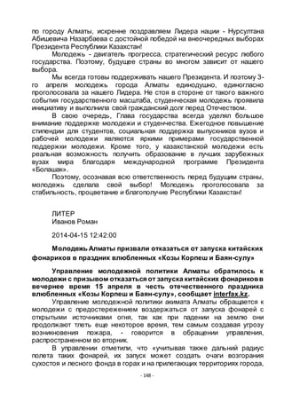 - 148 -
по городу Алматы, искренне поздравляем Лидера нации - Нурсултана
Абишевича Назарбаева с достойной победой на внеочередных выборах
Президента Республики Казахстан!
Молодежь - двигатель прогресса, стратегический ресурс любого
государства. Поэтому, будущее страны во многом зависит от нашего
выбора.
Мы всегда готовы поддерживать нашего Президента. И поэтому 3-
го апреля молодежь города Алматы единодушно, единогласно
проголосовала за нашего Лидера. Не стоя в стороне от такого важного
события государственного масштаба, студенческая молодежь проявила
инициативу и выполнила свой гражданский долг перед Отечеством.
В свою очередь, Глава государства всегда уделял большое
внимание поддержке молодежи и студенчества. Ежегодное повышение
стипендии для студентов, социальная поддержка выпускников вузов и
рабочей молодежи являются яркими примерами государственной
поддержки молодежи. Кроме того, у казахстанской молодежи есть
реальная возможность получить образование в лучших зарубежных
вузах мира благодаря международной программе Президента
«Болашак».
Поэтому, осознавая всю ответственность перед будущим страны,
молодежь сделала свой выбор! Молодежь проголосовала за
стабильность, процветание и благополучие Республики Казахстан!
ЛИТЕР
Иванов Роман
2014-04-15 12:42:00
Молодежь Алматы призвали отказаться от запуска китайских
фонариков в праздник влюбленных «Козы Корпеш и Баян-сулу»
Управление молодежной политики Алматы обратилось к
молодежи с призывом отказаться от запуска китайских фонариковв
вечернее время 15 апреля в честь отечественного праздника
влюбленных «Козы Корпеш и Баян-сулу», сообщает interfax.kz.
Управление молодежной политики акимата Алматы обращается к
молодежи с предостережением воздержаться от запуска фонарей с
открытыми источниками огня, так как при падении на землю они
продолжают тлеть еще некоторое время, тем самым создавая угрозу
возникновения пожара, - говорится в обращении управления,
распространенном во вторник.
В управлении отметили, что «учитывая также дальний радиус
полета таких фонарей, их запуск может создать очаги возгорания
сухостоя и лесного фонда в горах и на прилегающих территориях города,
 