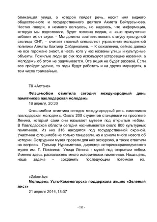 - 151 -
ближайшая улица, о которой пойдет речь, носит имя видного
общественного и государственного деятеля Ахмета Байтурсынова.
Честно говоря, я немного волнуюсь, но надеюсь, что информация,
которую мы подготовили, будет полезна людям, а наше присутствие
избавит их от скуки. – Мы должны соответствовать статусу культурной
столицы СНГ, – считает главный специалист управления молодежной
политики Алматы Бахтияр Сабденалиев. – К сожалению, сейчас далеко
не все горожане знают, в честь кого у нас названы улицы и культурные
объекты. Пожилые люди до сих пор используют устаревшие названия, а
молодежь об этом не задумывается. Эта акция не будет разовой. Если
все пройдет удачно, то гиды будут работать и на других маршрутах, в
том числе трамвайных.
ТК «Астана»
Флэш-мобом отметила сегодня международный день
памятников павлодарская молодежь
18 апреля, 20:30
Флэш-мобом отметила сегодня международный день памятников
павлодарская молодежь. Около 200 студентов станцевали на проспекте
Ленина, который сами они называют музеем под открытым небом.
В Павлодарской области сегодня насчитывается около 800 культурных
памятников. Из них 316 находятся под государственной охраной.
Участники флэш-моба не только танцевали, но и узнали много нового об
истории. Сотрудники музея провели для них экскурсию, а также ответили
на вопросы. Гульнар Нурахметова, директор историко-краеведческого
музея им. Г. Потанина: Улица Ленина - музей под открытым небом.
Именно здесь расположено много исторических памятников. Наша цель,
наша задача - сохранить последующим потомкам их.
«Zakon.kz»
Молодежь Усть-Каменогорска поддержала акцию «Зеленый
лист»
21 апреля 2014,18:37
 