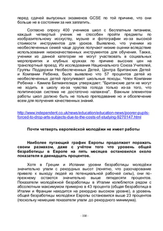 - 158 -
перед сдачей выпускных экзаменов GCSE по той причине, что они
больше не в состоянии за них заплатить.
Согласно опросу 400 учеников школ с бесплатным питанием,
каждый четвертый ученик не способен пройти предметы по
изобразительному исскуству, музыке и фотографии из-за высокой
стоимости инструментов для уроков. Выявлено, что ученики из
необеспеченных семей чаще других получают низкие оценки вследствие
использования низкокачественных инструментов для обучения. Также,
ученики из данной категории не могут участвовать в социальных
мерпоприятих и клубных кружках по причине высоких цен на
транспортный проезд. Из исследования Национального Союза Учителей,
Группы Поддержки Необеспеченных Детей, Центра Британских Детей
и Компании Ребенка, было выявлено что 57 процентов детей из
необеспеченных детей прогуливают школьные походы. Член Компании
Ребенка - Камила Батмангелидж утверждает: "Британские дети не могут
не ходить в школу из-за чувства голода только из-за того, что
политическая система не достаточно налажена". Важным элементом
работы школ должно быть не только преподавание но и обсепечение
всем для получения качественных знаний.
http://www.independent.co.uk/news/education/education-news/poorer-pupils-
forced-to-drop-arts-subjects-due-to-the-costs-of-studying-9270147.html
Почти четверть европейской молодѐжи не имеет работы
Наиболее пугающий график Европы продолжает поражать
своим размахом, даже с учѐтом того что уровень общей
безработицы в Европе на пять месяцев остановился около
показателя в двенадцать процентов.
Хотя в Греции и Испании уровни безработицы молодѐжи
значительно упали с рекордных высот (понятно, что разочарование
привело к выходу людей из потенциальной рабочей силы), они по-
прежнему остаются значительно выше пятидесяти процентов.
Показатели молодѐжной безработицы в Италии колеблются рядом с
абсолютным максимумом примерно в 43 процента (общая безработица в
Италии и Франции находится на рекордно высоком уровне), а уровень
общей безработицы молодѐжи Европы остановился выше 23 процентов
(поскольку немецкие показатели упали до рекордного минимума).
 