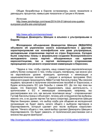 - 159 -
Общая безработица в Европе остановилась около показателя в
двенадцать процентов; наивысшие показатели в Греции и Испании.
Источник
http://www.zerohedge.com/news/2014-04-01/almost-one-quarter-
european-youths-are-unemployed
http://www.uefa.com/women/news/
Молодые Демократы Швеции в альянсе с ультраправыми в
Европе
Молодежное объединение Демократов Швеции (МДШ/SDU)
объявило об укреплении своего взаимодействия с другими,
характеризуемыми как ксенофобские или даже ультраправые,
молодежными отделениями партий из стран Евросоюза. Сегодня
были озвучены планы о формальном создании Всеевропейского
молодежного союза партий: объединенных как идеями
евроскептицизма, так и партий являющихся сторонниками
прекращении или резкого ограничения иммиграции в Евросоюз.
"Задача в том, чтобы сделать нашу совместную европолитическую
работу более солидной. С тем, чтобы создать платформу, где можно уже
на европейском уровне проводить критичную к иммиграции и
националистическую политику" - говорил в интервью программе Ekot,
Шведского радио председатель МДШ Густаф Кассельстранд."Мы сможем
подавать прошения о получении экономических пособий от Евросоюза, и
будем использовать ЕС для борьбы с самим ЕС. До тех пор пока мы
видим, что Евросоюз будет поддерживать нашу деятельность, с
критическими к ЕС и иммиграции семинарами, например, мы
рассматриваем все это, как весьма позитивную вещь" - откровенничает
Густаф Кассельстранд и объясняет, почему для сотрудничества выбраны
именно эти, а не другие партии.Так пресс-секретарь Демократов Швеции
Мартин Киннунен заявил, что выбор клуба для общения их молодежной
организации не будет иметь ничего общего с выбором партнеров в
Европарламенте, который сделает уже после выборов «взрослая»
партия. "Ничего общего с тем, какой выбор сделают Демократы Швеции в
Европарламенте. Он будет зависеть от политической расстановки сил и
множества других факторов".
http://sverigesradio.se/sida/artikel.aspx?programid=2103&artikel=5828915
 
