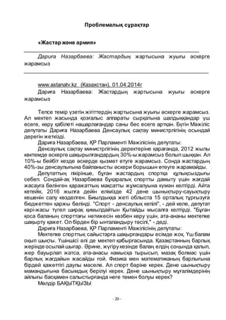 - 20 -
Проблемалық сҧрақтар
«Жастар және армия»
___________________________________________________________
Дариға Назарбаева: Жастардың жартысына жуығы әскерге
жарамсыз
___________________________________________________________
www.astanatv.kz (Казахстан), 01.04.2014г
Дариға Назарбаева: Жастардың жартысына жуығы әскерге
жарамсыз
Тепсе темір ҥзетін жігіттердің жартысына жуығы әскерге жарамсыз.
Ал мектеп жасында қозғалыс аппараты сырқатына шалдыққандар ҥш
есеге, кӛру қабілеті нашарлағандар саны бес есеге артқан. Бҥгін Мәжіліс
депутаты Дариға Назарбаева Денсаулық сақтау министрлігінің осындай
дерегін жеткізді.
Дариға Назарбаева, ҚР Парламенті Мәжілісінің депутаты:
Денсаулық сақтау министрлігінің деректеріне қарағанда, 2012 жылы
кӛктемде әскерге шақырылғандардың 30%-ы жарамсыз болып шыққан. Ал
10%-ы бейбіт кезде әскерде қызмет етуге жарамсыз. Сонда жастардың
40%-зы денсаулығына байланысты әскери борышын ӛтеуге жарамайды.
Депутаттың пікірінше, бҧған жастардың спортқа қҧлықсыздығы
себеп. Сондай-ақ Назарбаева бҧқаралық спортты дамыту ҥшін жағдай
жасауға бӛлінген қаражаттың мақсатты жҧмсалуына кҥмән келтірді. Айта
кетейік, 2016 жылға дейін елімізде 42 дене шынықтыру-сауықтыру
кешенін салу кӛзделген. Биылдыққа жеті облыста 15 орталық тҧрғызуға
бюджеттен қаржы бӛлінді. "Спорт - денсаулық кепілі", - дей келе, депутат
кәрі-жасы тҥгел ширақ қимылдайтын Қытайды мысалға келтірді. "Бҧған
қоса баланың спорттағы нәтижесін кӛзбен кӛру ҥшін, ата-ананы мектепке
шақырту қажет. Ол бірден бір ынталандыру тәсілі," - деді.
Дариға Назарбаева, ҚР Парламенті Мәжілісінің депутаты:
Мектепке спорттық сайыстарға шақырғандары есімде жоқ. Ҥш балам
оқып шықты. Ҥшіншісі әлі де мектеп қабырғасында. Қазақстанның барлық
жерінде осылай шығар. Әрине, жҥгірукезінде балаң елдің соңында қалып,
жер бауырлап жатса, ата-анасы намысқа тырысып, мазақ болмас ҥшін
барлық жағдайын жасайды ғой. Физика мен математиканың барлығына
бірдей қажеттігі даулы мәселе. Ал спорт бәріне керек. Дене шынықтыру
мамандығына басымдық берілуі керек. Дене шынықтыру мҧғалімдерінің
айлығы басқамен салыстырғанда неге тӛмен болуы керек?
Мӛлдір БАҚЫТҚЫЗЫ
 