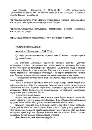 - 21 -
www.zakon.kz. (Казахстан ), 01.04.2014г., 40% казахстанцев
призывного возраста по состоянию здоровья не пригодны к военной
службе-Дарига Назарбаева
http://kaz.gazeta.kz/Депутат Дариға Назарбаева әскерге шақырылатын
жастардың денсаулығына алаңдаушылық білдірді
http://news.nur.kz/308281.htmlДариға Назарбаева әскерге жарамсыз
жастарды сӛз қылды
http://24.kz/Елімізде бозбалалардың 40%-ы әскерге жарамсыз
«Жастар және қылмыс»
www.ktk.kz (Казахстан)., 17.04.2014г.,
Қытайда қамауға алынған қазақ қызы кемі 20 жылға сотталуы мҥмкін
Қҧралай Пионер
20 жастағы Ақжарқын Тҧрлыбай наурыз айында Гуанчжоу
қаласында «есірткі тасымалдады» деген кҥдікпен ҧсталған болатын.
Бойжеткен негізінде таныстарының ӛтінішімен Малайзияға тауар жеткізуге
кеткен екен. Қазір бҧл іске еліміздің Сыртқы істері министрлігі араласып,
Қытай тарапымен келіссӛздер жҥргізуде. Тек әзірге айтарлықтай нәтиже
жоқ. Ал жеке адвокат жалдауға қыздың жақындарының қолы қысқа.
-Телефонмен сӛйлестіріп жатқан жоқ Қытай. Әзірге тек елшімен ғана
тілдесудеміз!
Зухра Сейтімова бір айдан бері ӛзін қоярға жер таппай, кӛңілі алаң
кҥйде жҥргенана. Әзірге тек қызының Гуанчжоудағы тергеу изоляторында
отырғанын естіген. Ақпарға қарағанда, Ақжарқын әуежайда есірткімен
ҧсталыпты. Кейін бойжеткеннің таныстарының ӛтінішісімен Малайзияға
тауар жеткізуге аттанғанын білген.
Зухра Сейтімова, анасы:
-Алена наурыз айында Ақжарқынға «сен барып келші» деп ӛтініш
жасап қоймаған. 4-і кҥні ҧшып кетті Қытайға. 4-інен 9-на дейін хабарласып
тҧрдым. 9-нан кейін хабар ҥзіліп, мен қызымды іздей бастадым.
Қамыққан ана дәл осы Аленадан кҥдіктенеді. Және оның жолдасы
Джон дейтін Нигерия азаматынан. Шын аты – Одинду Фортуне-Нонсо.
Жігіт кӛпке ӛзін легионер футболшы ретінде таныстыратын кӛрінеді. Бірақ
қаладығы тҥнгі клубтың бірінде бармен болып істеген. Екеуі студент
қыздарды Қытайға сӛмке тасымалдауға ҥгіттепті.
Дина Ӛтешова, Ақжарқынның қҧрбысы:
 