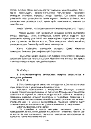 - 28 -
септігін тигізбек. Ӛзінің ғылыми-зерттеу жҧмысын ҧсынғандардың бірі –
Тараз қаласындағы физика-математика бағытындағы Назарбаев
зияткерлік мектебінің оқушысы Алнҧр Тӛлебай. Ол электр қуатын
ҥнемдейтін жел қондырғысын ойлап тауыпты. Жобасы қытайлық жел
қондырғысына қарағанда едәуір арзан тҥсіп, экономикалық жағынан да
тиімді болмақ.
Алнҧр Тӛлебай, Назарбаев зияткерлік мектебінің оқушысы /Тараз/:
- Жасап шыққан жел қондырғым қоршаған ортаға келтірілетін
зиянды азайтады. Менің есептеуімше, электр қуатын ӛндіретін бҧл
қондырғыны орнату ҥшін 50-55 мың теңге қаражат жҧмсалады. Ал қазір
ҥлкен сҧранысқа ие болып жҥрген, бірақ анағҧрлым тиімсіз қытайлық
қондырғылардың бағасы бҧдан бірнеше есеге артық.
Жанна Сабырбек, әл-Фараби атындағы ҚазҦУ биология
мамандығы бойынша философияның PhD докторы:
- Тақырыптар қазіргі заманға сай. Барлық жҧмыстармен ӛзіміздің
секциямыз бойынша танысып шықтық. Ӛзектілігі ӛте жоғары. Әр жҧмыс
ғылыми дәлелдемелерге негізделіп жасалған
ТК «Хабар»
В Усть-Каменогорске состоялась встреча школьников с
молодыми учѐными
17.04.2014,
В Усть-Каменогорске школьники и студенты в Дни казахстанской
науки встретились с молодыми учѐными региона.
Учащиеся побеседовали с сотрудниками Института атомной
энергии, специально прибывшими из Курчатова. Молодые исследователи
рассказали о научной и опытно-конструкторской работе в поддержку
программы развития атомной энергетики в Республике Казахстан и о
проведении технико-экономического обоснованиястроительства атомных
электростанций. По мнению организаторов, подобные встречи будут
развивать интерес школьников и студентов к научным исследованиям.
Бибигуль Шагиева, организатор:
- Не случайно в школах поощряют школьные проекты и
исследования, которые они делают и выполняют. Почему бы так вот, шаг
за шагом из этих школьников, студентов, завтрашних магистрантов не
вырастить новое поколение учѐных.
 