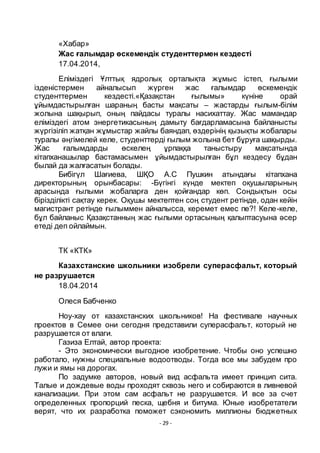 - 29 -
«Хабар»
Жас ғалымдар ӛскемендік студенттермен кездесті
17.04.2014,
Еліміздегі Ҧлттық ядролық орталықта жҧмыс істеп, ғылыми
ізденістермен айналысып жҥрген жас ғалымдар ӛскемендік
студенттермен кездесті.«Қазақстан ғылымы» кҥніне орай
ҧйымдастырылған шараның басты мақсаты – жастарды ғылым-білім
жолына шақырып, оның пайдасы туралы насихаттау. Жас мамандар
еліміздегі атом энергетикасының дамыту бағдарламасына байланысты
жҥргізіліп жатқан жҧмыстар жайлы баяндап, ӛздерінің қызықты жобалары
туралы әңгімелей келе, студенттерді ғылым жолына бет бҧруға шақырды.
Жас ғалымдарды ӛскелең ҧрпаққа таныстыру мақсатында
кітапханашылар бастамасымен ҧйымдастырылған бҧл кездесу бҧдан
былай да жалғасатын болады.
Бибігҥл Шағиева, ШҚО А.С Пушкин атындағы кітапхана
директорының орынбасары: -Бҥгінгі кҥнде мектеп оқушыларының
арасында ғылыми жобаларға ден қойғандар кӛп. Сондықтын осы
бірізділікті сақтау керек. Оқушы мектептен соң студент ретінде, одан кейін
магистрант ретінде ғылыммен айналысса, керемет емес пе?! Келе-келе,
бҧл байланыс Қазақстанның жас ғылыми ортасының қалыптасуына әсер
етеді деп ойлаймын.
ТК «КТК»
Казахстанские школьники изобрели суперасфальт, который
не разрушается
18.04.2014
Олеся Бабченко
Ноу-хау от казахстанских школьников! На фестивале научных
проектов в Семее они сегодня представили суперасфальт, который не
разрушается от влаги.
Газиза Елтай, автор проекта:
- Это экономически выгодное изобретение. Чтобы оно успешно
работало, нужны специальные водоотводы. Тогда все мы забудем про
лужи и ямы на дорогах.
По задумке авторов, новый вид асфальта имеет принцип сита.
Талые и дождевые воды проходят сквозь него и собираются в ливневой
канализации. При этом сам асфальт не разрушается. И все за счет
определенных пропорций песка, щебня и битума. Юные изобретатели
верят, что их разработка поможет сэкономить миллионы бюджетных
 