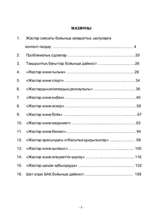 - 3 -
МАЗМҦНЫ
1. Жастар саясаты бойынша ақпараттық шолуларға
контент-талдау ……………………………............................……… 4
2. Проблемалық сҧрақтар …………………………….........…..……… 20
3. Тақырыптық бағыттар бойынша дайжест …………………….…..26
4. «Жастар және ғылым» ……….…………..………………….……… 26
5. «Жастар және спорт» ……….………………………………..……… 34
6. «Жастардың ӛсімпаздық денсаулығы» ……….…………….…..… 36
7. «Жастар және еңбек» ……………………………………...….…...… 40
8. «Жастар және әскер» ………...……………………………………….58
9. «Жастар және білім» ……............……………………………...……..67
10. «Жастар және мәдениет» ………………............……………..……. 83
11. «Жастар және бизнес»…………….......………..........……..…..…… 94
12. «Жастар арасындағы отбасылық қҧндылықтар» .............….…… 98
13. «Жастар және қылмыс»…………….......……….………..........…… 100
14. «Жастар және әлеуметтік қорғау» …………,………........……….. 116
15. «Жастар шешім қабылдауда» …......………………......…..…..….. 132
16. Шет елдік БАҚ бойынша дайжест................................................ 158
 