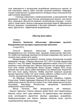 - 40 -
ской зависимости и последствия потребления курительных смесей, но
они попытались вместе найти способы решения проблемы. Например,
студент Алматинского государственного колледжа новых технологий Али-
шер Султанов предложил:
- Торговцы опережают и правоохранителей, и законодателей. Они
предлагают в четыре раза больше разновидностей миксов, чем может
быть запрещено. Достаточно изменить молекулярную структуру - и пожа-
луйста, новая смесь. Выход в упрощении процедур запрета. Максимально
быстро проводить исследования и быстрее принимать запретительные
меры. Другой путь - эффективная профилактика.
«Жастар және еңбек»
«Хабар»
Оңтҥстік Қазақстан облысында «Дипломмен ауылға!»
бағдарламасына ауылдағы жҧмысшылар тартылған
2 сәуір 2014,
Оңтҥстік Қазақстан облысында «Дипломмен ауылға!»
бағдарламасына жас тҥлектер емес, ауылдағы жҧмысшылар тартылған.
Ал, кейбір жас мамандар мемлекеттен кӛтерме жәрдемақы мен тҧрғын ҥй
несиесін алып, қалаға кетіп қалған.
Бағдарламаның орындалуын тексеріп жатқан прокурорлар осындай
мәлімдеме жасады. Олардың айтуынша, 2011-2013 жылдар аралығында
облыста 1 мың 782 маман бағдарлама шарапатын кӛрсе, оның 574-і ғана
дипломын жаңа алғандар екен. Қалғаны бҧрыннан сол ауылдарда жҧмыс
істеп келе жатқан қызметкерлер болып шыққан. Оларды 2013 жылы
кӛтерме ақы және тҧрғын ҥймен қамтамасыз ету мақсатында бюджеттен
633 млн теңге қаржы бӛлінген. Кейбір жергілікті комиссия мҥшелері
ауылда бҧрыннан еңбек етіп келе жатқан азаматты жобаға енгізіп, оған
аталған жеңілдіктерді беріп жіберген,-дейді прокурорлар.
Ал, Мақтарал, Сарыағаш, Тҥлкібас, Қазығҧрт, Ордабасы, Сайрам,
Созақ және Тӛлеби аудандары бойынша 40-тан астам жас маман 5 жыл
еңбекетудің орнына, бір-екі жыл жҧмыс істеп, кейін қалаға ауысып кеткен.
Осылайша, бақылауды босаңсытқан шенеуніктер мемлекетке
айтарлықтай шығын келтірген.
Батыр Ергешов, ОҚО прокурорының аға кӛмекшісі:
- Бюджет қаржысын тӛлеген лауазым иелері бҧған тиісті ведмоствалық
бақылау жасап, тиісті шара кӛрмеген. Ол қаражаттарды кері қайтаруға
және келісімшартта кӛрсетілген айыппҧл шараларын қолданбаған.
Заңбҧзушылықтарға жол берген лауазым иелерінің қатаң тәртіптік
жауапкершіліктері қарастырылады
 