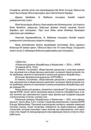 - 42 -
Сондай-ақ, диплом алған жас мҧғалімдердің бір бӛлігі Атырау, Маңғыстау
және Қызылорда облыстарындағы ауыл мектептеріне барады.
Дархан Шамбаев, Қ. Жҧбанов атындағы Ақтӛбе ӛңірлік
университетінің тҥлегі:
Ӛзім Қызылорда облысы Арал қаласынан болғандықтан, сол жақтың
білім бӛлімінің шақыртуы бойынша физика пәнінің мҧғалімі болып
барайын деп жатырмын. Тӛрт жыл бойы алған білімімді балаларға
ҥйретемін деп ойлаймын.
Амантай Нҧрмағамбетов, Қ. Жҧбанов атындағы Ақтӛбе ӛңірлік
университеті ректорының міндетін атқарушы:
Қазір матеиматика пәнінің мҧғалімдері жетіспейді. Бізге сҧраныс
бойынша 65 маман қажет. Облыста биыл тек 15 тҥлек бітірді. Сондықтан
келесі жылы 2 мамандық бойынша дайындайық деп жатырмыз.
«Zakon.kz»
«Реальный уровень безработицы в Казахстане — 35%», - КНПК
16 апреля 2014, 16:22
В Алматы состоялась общественная дискуссия с участием депута-
тов, экономистов и общественных деятелей, основной темой которой ста-
ли проблемы занятости населения и реальный уровень безработицы...
Источник: Деловой еженедельник «КУРСИВъ»
В Алматы состоялась общественная дискуссия с участием депута-
тов, экономистов и общественных деятелей, основной темой которой ста-
ли проблемы занятости населения и реальный уровень безработицы сре-
ди граждан РК.
Каков реальный уровень незанятого населения? По данным членов
партии КНПК, около трети населения можно отнести к безработным, а та-
кое понятие как самозанятые служит лишь фоном для создания хороших
статистических отчетов, считают они.
Реальный уровень безработицы в Казахстане — 35%, хотя офици-
альный - всего лишь 5,2%, считает секретарь алматинского горкома КНПК
Ельнур Бейсенбаев. Причиной расхождения эксперты назвали неверную
систему оценки, когда госорганы опираются на недостоверные цифры
статистики, которая учитывает такое понятие как самозанятые, хотя зача-
стую этих людей по международной классификации можно отнести к без-
работным.
 
