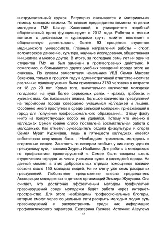 - 47 -
инструментальный кружок. Регулярно оказывается и материальная
помощь молодым семьям. По словам председателя комитета по делам
молодежи ГМУ Шынар Хасеновой, в университете подобный
общественный орган функционирует с 2012 года. Работая в тесном
контакте с деканатами и кураторами групп, комитет вовлекает в
общественную деятельность более 93 процентов студентов
медицинского университета. Главные направления работы - спорт,
волонтерское движение, культура, научные исследования, общественная
инициатива и многое другое. В итоге, за последние семь лет ни один из
студентов ГМУ не был замечен в противоправных действиях. К
сожалению, о большинстве других учебных заведений города этого не
скажешь. По словам заместителя начальника УВД Семея Максата
Зекенова, только в прошлом году к административной ответственности за
различные правонарушения были привлечены 3783 человека в возрасте
от 18 до 29 лет. Кроме того, значительное количество молодежи
попадается на куда более серьезных делах - кражах, грабежах и
хулиганствах. Как показывает анализ, большое количество преступлений
на территории города совершено учащимися колледжей и лицеев.
Особенно много проступков в среде сельской молодежи, приезжающей в
город для получения профессионального образования... Этому факту
никто из присутствующих особо не удивился. Потому что именно в
колледжах Семея крайне слабо поставлена воспитательная работа с
молодежью. Как отметил руководитель отдела физкультуры и спорта
Семея Мурат Куржикаев, лишь в пяти-шести колледжах имеется
собственная спортивная база. - Необходимо привлекать молодежь в
спортивные секции. Занятость по вечерам отобьет у них охоту идти по
преступному пути, - заявила Зауреш Исабаева. Для работы с молодежью
по профилактике правонарушений в Семее были созданы шесть
студенческих отрядов из числа учащихся вузов и колледжей города. На
данный момент в этих добровольных отрядах помощников полиции
состоит около 150 молодых людей. На их счету уже семь раскрытых
преступлений. Любопытное предложение внесла председатель
Ассоциации молодежных и детских организаций Эльзира Жунусова. Она
считает, что достаточно эффективным методом профилактики
правонарушений среди молодежи будет работа через интернет-
пространство. Для этого необходимы профессиональные блогеры,
которые смогут через социальные сети раскрыть молодым людям суть
правонарушений и распространять среди них информацию
профилактического характера. Екатерина Гуляева Источник: Altaynews
 