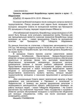 - 50 -
«www.bnews.kz».
Уровень молодежной безработицы нужно свести к нулю - Г.
Абдрахимов
АТЫРАУ. 22 апреля 2014, 22:51. BNews.kz
Основной проблемой молодежи после жилищного вопроса является
трудоустройство. Поиску решений этой задачи было посвящено XVII
выездное заседание Совета по молодежной политике при Президенте
РК, прошедшее в Атырау, передает корреспондент BNews.kz.
«Республиканский показатель безработицы среди молодежи в 5,5%
может быть больше, если учитывать самозанятую группу. Поэтому для
нас принципиальным является снижение показателя безработицы среди
молодежи до нуля», - сказал председатель Совета по молодежной
политике при Президенте РК Габидулла Абдрахимов.
По данным Агентства по статистике, в Казахстане насчитывается 4 млн
376 тыс 148 молодых людей в возрасте 14-29 лет. Из них более 116 тыс,
или 5,5% явялются безработными, при этом общий уровень безработицы
по стране -5,2%.
В заседании Совета приняли участие заместители акимов
Атырауской, Актюбинской, Мангистауской, Западно-Казахстанской
областей, которые рассказали о том, как решаются вопросы обеспечения
занятостью в регионах. Кроме того, выступали представители
общественных организаций, молодежных ресурсных центров,
руководители средних и высших учебных заведений региона.
Представители министерств труда и социальной защиты населения,
образования, индустрии и новых технологий предполагало прямое
общение и конструктивный диалог. Участникам Совета была
предоставлена возможность выявить причины, которые мешают
трудоустройству молодежи и внесению предложений в центральные
органы.
«Все рекомендации Совета имеют практический характер и будут
направлены для рассмотрения в Парламент и исполнения в
Правительство. К примеру, мы внесем предложения депутатам о
необходимости законодательно обязать работодателей принимать на
работу молодых людей, - сказал Габидулла Абдрахимов. - На Совете
рассмотрен ход исполнения поручений Главы государства о создании в
областях центров обслуживания молодежи и строительстве общежитий
для молодых специалистов, чтобы они после окончания вузов
возвращались домой».
Махамбет РАИМБЕКОВ
 