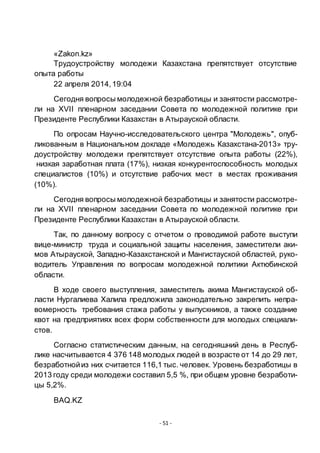 - 51 -
«Zakon.kz»
Трудоустройству молодежи Казахстана препятствует отсутствие
опыта работы
22 апреля 2014,19:04
Сегодня вопросы молодежной безработицы и занятости рассмотре-
ли на XVII пленарном заседании Совета по молодежной политике при
Президенте Республики Казахстан в Атырауской области.
По опросам Научно-исследовательского центра "Молодежь", опуб-
ликованным в Национальном докладе «Молодежь Казахстана-2013» тру-
доустройству молодежи препятствует отсутствие опыта работы (22%),
низкая заработная плата (17%), низкая конкурентоспособность молодых
специалистов (10%) и отсутствие рабочих мест в местах проживания
(10%).
Сегодня вопросы молодежной безработицы и занятости рассмотре-
ли на XVII пленарном заседании Совета по молодежной политике при
Президенте Республики Казахстан в Атырауской области.
Так, по данному вопросу с отчетом о проводимой работе выступи
вице-министр труда и социальной защиты населения, заместители аки-
мов Атырауской, Западно-Казахстанской и Мангистауской областей, руко-
водитель Управления по вопросам молодежной политики Актюбинской
области.
В ходе своего выступления, заместитель акима Мангистауской об-
ласти Нургалиева Халила предложила законодательно закрепить непра-
вомерность требования стажа работы у выпускников, а также создание
квот на предприятиях всех форм собственности для молодых специали-
стов.
Согласно статистическим данным, на сегодняшний день в Респуб-
лике насчитывается 4 376 148 молодых людей в возрасте от 14 до 29 лет,
безработнойиз них считается 116,1 тыс. человек. Уровень безработицы в
2013 году среди молодежи составил 5,5 %, при общем уровне безработи-
цы 5,2%.
BAQ.KZ
 
