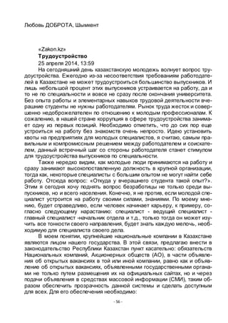- 56 -
Любовь ДОБРОТА, Шымкент
«Zakon.kz»
Трудоустройство
25 апреля 2014, 13:59
На сегодняшний день казахстанскую молодежь волнует вопрос тру-
доустройства. Ежегодно из-за несоответствия требованиям работодате-
лей в Казахстане не может трудоустроиться большинство выпускников. И
лишь небольшой процент этих выпускников устраивается на работу, да и
то не по специальности и вовсе не сразу после окончания университета.
Без опыта работы и элементарных навыков трудовой деятельности вче-
рашние студенты не нужны работодателям. Рынок труда жесток и совер-
шенно недоброжелателен по отношению к молодым профессионалам. К
сожалению, в нашей стране коррупция в сфере трудоустройства занима-
ет одну из первых позиций. Необходимо отметить, что до сих пор еще
устроиться на работу без знакомств очень непросто. Идею установить
квоты на предприятиях для молодых специалистов, я считаю, самым пра-
вильным и компромиссным решением между работодателем и соискате-
лем, данный встречный шаг со стороны работодателя станет стимулом
для трудоустройства выпускников по специальности.
Также нередко видим, как молодые люди принимаются на работу и
сразу занимают высокопоставленную должность в крупной организации,
тогда как, некоторые специалисты с большим опытом не могут найти себе
работу. Отсюда вопрос: «Откуда у вчерашнего студента такой опыт?».
Этим я сегодня хочу поднять вопрос безработицы не только среди вы-
пускников, но и всего населения. Конечно, я не против, если молодой спе-
циалист устроится на работу своими силами, знаниями. По моему мне-
нию, будет справедливо, если человек начинает карьеру, к примеру, со-
гласно следующему нарастанию: специалист - ведущий специалист -
главный специалист -начальник отдела и т.д., только тогда он может изу-
чить все тонкости своего направления, будет знать каждую мелочь, необ-
ходимую для специалиста своего дела.
В моем понятии, крупнейшие национальные компании в Казахстане
являются лицом нашего государства. В этой связи, предлагаю внести в
законодательство Республики Казахстан пункт касательно: обязательств
Национальных компаний, Акционерных обществ (АО), в части объявле-
ния об открытых вакансиях в той или иной компании, равно как и объяв-
ление об открытых вакансиях, объявленными государственными органа-
ми не только путем размещения их на официальных сайтах, но и через
подачи объявления в средствах массовой информации (СМИ), таким об-
разом обеспечить прозрачность данной системы и сделать доступным
для всех. Для его обеспечения необходимо:
 