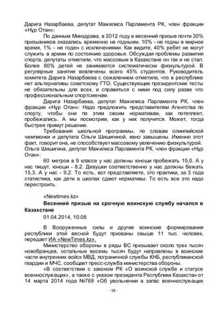 - 58 -
Дарига Назарбаева, депутат Мажилиса Парламента РК, член фракции
«Нҧр Отан»:
По данным Минздрава, в 2012 году в весенний призыв почти 30%
призывников оказались временно не годными. 10% - не годны в мирное
время, 1% - не годен с исключениями. Как видите, 40% ребят не могут
служить в армии по состоянию здоровья. Обсуждая проблемы развития
спорта, депутаты отметили, что массовым в Казахстане он так и не стал.
Более 80% детей не занимаются систематически физкультурой. В
регулярные занятия вовлечены всего 45% студентов. Руководитель
комитета Дарига Назарбаева с сожалением отметила, что в республике
нет альтернативы советскому ГТО. Существующие президентские тесты
не обязательны для всех, и справиться с ними под силу разве что
профессиональным спортсменам.
Дарига Назарбаева, депутат Мажилиса Парламента РК, член
фракции «Нҧр Отан»: Надо предложить представителям Агентства по
спорту, чтобы они по этим своим нормативам, как потеплеет,
пробежались. А мы посмотрим, как у них получится. Может, тогда
быстрее примут решение.
Требования школьной программы, по словам олимпийской
чемпионки и депутата Ольги Шишигиной, явно завышены. Именно этот
факт, говорит она, не способствует массовому увлечению физкультурой.
Ольга Шишигина, депутат Мажилиса Парламента РК, член фракции «Нҧр
Отан»:
60 метров в 9 классе у нас должны юноши пробежать 15,0. А у
нас пишут, юноши - 8,2. Девушки соответственно у нас должны бежать
15,3. А у нас - 9,2. То есть, вот представляете, это практики, за 3 года
статистика, как дети в школах сдают нормативы. То есть все это надо
перестроить.
«Newtimes.kz»
Весенний призыв на срочную воинскую службу начался в
Казахстане
01.04.2014, 10:08
В Вооруженные силы и другие воинские формирования
республики этой весной будут призваны свыше 11 тыс. человек,
передает ИА «NewTimes.kz».
Министерство обороны в ряды ВС призывает около трех тысяч
новобранцев, остальные восемь тысяч будут направлены в воинские
части внутренних войск МВД, пограничной службы КНБ, республиканской
гвардии и МЧС, сообщает пресс-служба министерства обороны.
«В соответствии с законом РК «О воинской службе и статусе
военнослужащих», а также с указом президента Республики Казахстан от
14 марта 2014 года №768 «Об увольнении в запас военнослужащих
 