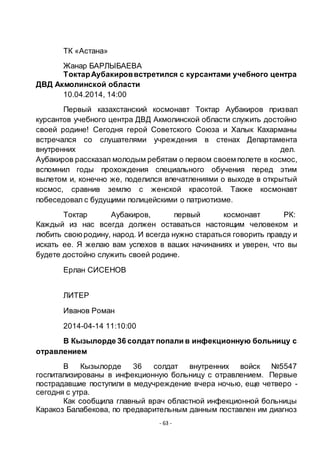- 63 -
ТК «Астана»
Жанар БАРЛЫБАЕВА
ТоктарАубакироввстретился с курсантами учебного центра
ДВД Акмолинской области
10.04.2014, 14:00
Первый казахстанский космонавт Токтар Аубакиров призвал
курсантов учебного центра ДВД Акмолинской области служить достойно
своей родине! Сегодня герой Советского Союза и Халык Кахарманы
встречался со слушателями учреждения в стенах Департамента
внутренних дел.
Аубакиров рассказал молодым ребятам о первом своем полете в космос,
вспомнил годы прохождения специального обучения перед этим
вылетом и, конечно же, поделился впечатлениями о выходе в открытый
космос, сравнив землю с женской красотой. Также космонавт
побеседовал с будущими полицейскими о патриотизме.
Токтар Аубакиров, первый космонавт РК:
Каждый из нас всегда должен оставаться настоящим человеком и
любить своюродину, народ. И всегда нужно стараться говорить правду и
искать ее. Я желаю вам успехов в ваших начинаниях и уверен, что вы
будете достойно служить своей родине.
Ерлан СИСЕНОВ
ЛИТЕР
Иванов Роман
2014-04-14 11:10:00
В Кызылорде 36 солдат попали в инфекционную больницу с
отравлением
В Кызылорде 36 солдат внутренних войск №5547
госпитализированы в инфекционную больницу с отравлением. Первые
пострадавшие поступили в медучреждение вчера ночью, еще четверо -
сегодня с утра.
Как сообщила главный врач областной инфекционной больницы
Каракоз Балабекова, по предварительным данным поставлен им диагноз
 