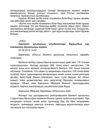 - 68 -
колледждерді кәсіпорындардың сенімді басқаруына немесе шефтік
қамқорлығына беруді ҧсынып отырмыз», деді Ҧлттық кәсіпкерлер
палатасы тӛрағасының орынбасары.
Нҧржан Әлтаев кәсіби және техникалық білім беру туралы арнайы
заң қабылдау қажет деп санайды.
«Бҥгінгі кҥні кәсіби-техникалық білім беру мәселелері білім туралы
заңмен реттеледі. Ол заң бойынша кейбір тҥсініктер айқын емес. Қазіргі
заңнамалық актілерде «дуальдік білім беру» деген тҥсінік жоқ. Сондықтан,
осы мәселелерді ретке келтіру қажет», деп қорытындылады сӛзін Нҧржан
Әлтаев.
«24kz»
Көкпекті ауылының студенттері біржылдық оқу
төлемінен босатылуы мүмкін
03 04 2014 14:47
Қарағанды облысы Кӛкпекті ауылында тасқынның зардабы
жойылуда.
Қалпына келтіру жҧмыстарына мыңға жуық адам мен 118 техника
жҧмылдырылды. Бҥгінде ауылдан 366 тонна қоқыс шығарылып, 130
метрге жуық жол қалпына келтірілді.Бӛгетті бекітуге 350 тонна топырақ
жеткізілді. Сондай-ақ, 135 ҥйден су қалдықтары сорылып, 120 тонна кӛмір
тҥсірілді. Ауыл тҧрғындарына материалдық кӛмек қолын созам дегендер
арнайы бекеттерге барып, киім-кешек, азық -тҥлік беруде. Ал облыс
әкімдігі, банк қызметкерлері мен депутаттар біркҥндік жалақыларын
аударды. Облыс әкімі Бауыржан Әбдішев Кӛкпекті тҧрғындарымен
кездесіп, барлық мәселелердің шешілетініне уәде берді.
Бауыржан Әбдішев, Қарағанды облысының әкімі:
Жоғары оқу орындарының ректорларымен Кӛкпекті ауылының
студенттерін біржылдықтӛлемнен босату туралы келіссӛз жҥргіземіз. Ҥйді
жӛндеуден ӛткізуге несие алған тҧрғындар бар, біз банк ӛкілдерімен
кездесіп, тӛлемдерді уақытша тоқтатып, пайыздық кӛрсеткіштерді алып
тастауына қол жеткізуіміз керек.
 