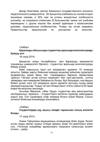 - 77 -
Динар Нокетаева, ректор Казахского государственного женского
педагогического университета: 40 процентов учебников не соответствуют
языковым нормам, в 30% книг не учтены возрастные особенности
учеников, не сохранена стилистика. В большинстве своем эти учебники
переведены с других языков без всякой адаптации к казахстанским
реалиям, национальным особенностям. Теперь мы хотим направить
Правительству предложения по улучшению их качества.
«Хабар»
Қарағанды облысында студенттер арасында интеллектуалды
байқау ӛтті
16 сәуір 2014,
Қазақстан халқы Ассамблеясы мен Қарағанды мемлекеттік
техникалық университеті бірлесіп, студенттер арасында интеллектуалды
байқау ӛткізді.
Білім жарысына тҥрлі ҧлт ӛкілдерінен қҧралған 10 команда
қатысты. Байқау шарты бойынша команда мҥшелері қойылған сҧрақтарға
мҥдірместен жауап беруі тиіс. Сауалдардың барлығы Қазақстанда
тҧратын 130-дан астам ҧлттың мәдениеті мен салт-дәстҥріне, ҧлттық
тағамдары мен киімдеріне байланысты болды. Бҧл біріншіден, жастардың
білімін ҧштап, ӛзге ҧлт ӛкілдеріне деген қҧрметін арттыра тҥседі,-дейді
ҧйымдастырушылар. Ҧшқыр ой мен білімді қажет ететін сайыста 60 адам
ӛзара кім мықтыны анықтады.
Асылхан Маженов, «Жас Орда» студенттер мен магистранттар
кәсіподағының тӛрағасы: - Студенттерге кӛптеген сҧрақтар дайындадық
алдын ала. Сол сҧрақтарға олар команда болып жауап береді. Соның
нәтижесі бойынша жеңімпазды анықтаймыз.
«Хабар»
Студенттердің оқу ақысы әкімдік тарапынан толық ӛтелетін
болды
17 сәуір 2014,
Алина Гайнуллина медициналық колледжінде білім алуда. Келесі
жылы оқуды аяқтап, жҧмыс істеуде арманы асқақ. Ол димпломын алған
соң, «Тӛтенше жағдайлар қҧрамындағы медицина саласында қызмет
етсем», - дейді.
 