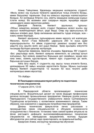 - 78 -
Алина Гайнуллина, Қарағанды медицина колледжінің студенті:
-Менің келесі оқу жылына тӛленетін қаражатым толық ӛтелетін болды,
кӛмек берушілер тарапынан. Енді еш алаңсыз оқуымды жалғастыратын
болдым. Ал колледжді бітірген соң, апатты медицина саласында жҧмыс
істегім келеді. Ӛз кӛзіммен апат салдарын кӛрдім, мҧндайда зардап
шеккендерге кӛмек кӛрсетсем деймін.
Дмитрий Лепетов, Кӛкпекті ауылының тҧрғыны:
-Облыс әкімдігінің ӛкілдері келіп, студент баламның келесі жылғы оқу
ақысын тӛлейтіндіктерін айтып, уәде берді. Олар оқу қаржысының 50
пайызын ӛтейміз деді. Қазір емтиханнан автоматты тҥрде ӛткізуде, жан -
жақты кӛмек берілуде.
Кӛкпекті ауылының тҧрғындарына кӛмек кӛрсету әлі жалғасуда.
Мәселен, бҥгінгі «Таза бейсенбі» шарасына 200 ге жуық адам
жҧмылдырылыпты. Ал аймақ студенттері демалыс кҥндері мен бос
уақытта осы ауылға келіп, қол ҧшын береді. Қазір ауылдағы әлеутеттік
нысандар біртіндеп қалыпқа келтірілуде.
Нҧрсҧлтан Шаменов, Бӛкетов атындағы Қарағанды МУ студенті:
-Бос уақытымда келіп, Кӛкпекті халқына кӛмектесіп, ӛз ҥлесімді қочып
жатырмын, бҧл ӛзімнің азаматтық борышым деп санаймын, мҧнда мен
ғана емес, ӛзімнің курстастарым, тӛменгі курс студенттері де келіп,
барынша қол ҧшын беруде.
Айта кету керек, 4 студенттің оқу ақысы толық ӛтелетін болса,
қалғандарына 50 пайыз жеңілдік кӛрсетілетін болды. Мҧның сыртында
барлық Кӛкпекті студенттеріне 12 мыңнан 92 мың теңгеге дейін
материалдық кӛмек кӛрсетілді.
ТК «Хабар»
В Павлодаресовершенствуютработу по подготовке
технических специалистов
17 апреля 2014,12:43
В Павлодарской области пропагандируют технические
специальности. Внушительный десант из числа ведущих профессоров
региона посещает промышленные предприятия. Накануне группа ученых
Павлодарского Государственного университета имени Султанмахмута
Торайгырова встретилась с коллективом алюминиевого завода. Таким
образом, они знакомятся с кадровыми потребностями предприятий.
Деканы технических факультетов лично рассказали о
преимуществах своих специальностей и обсудили возможности
сотрудничества с бизнесом. Установка таких связей крайне актуальна на
фоне растущего дефицита высококвалифицированных технических
специалистов на павлодарских предприятиях, поэтому будущих
абитуриентов уже сейчас надо ориентировать на правильный выбор.
Базаргали Алиев, инструктор производства обучения:
 
