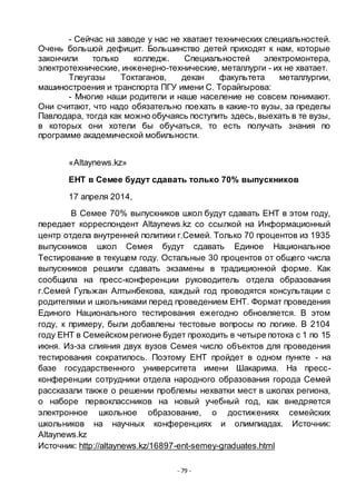 - 79 -
- Сейчас на заводе у нас не хватает технических специальностей.
Очень большой дефицит. Большинство детей приходят к нам, которые
закончили только колледж. Специальностей электромонтера,
электротехнические, инженерно-технические, металлурги - их не хватает.
Тлеугазы Токтаганов, декан факультета металлургии,
машиностроения и транспорта ПГУ имени С. Торайгырова:
- Многие наши родители и наше население не совсем понимают.
Они считают, что надо обязательно поехать в какие-то вузы, за пределы
Павлодара, тогда как можно обучаясь поступить здесь,выехать в те вузы,
в которых они хотели бы обучаться, то есть получать знания по
программе академической мобильности.
«Altaynews.kz»
ЕНТ в Семее будут сдавать только 70% выпускников
17 апреля 2014,
В Семее 70% выпускников школ будут сдавать ЕНТ в этом году,
передает корреспондент Altaynews.kz со ссылкой на Информационный
центр отдела внутренней политики г.Семей. Только 70 процентов из 1935
выпускников школ Семея будут сдавать Единое Национальное
Тестирование в текущем году. Остальные 30 процентов от общего числа
выпускников решили сдавать экзамены в традиционной форме. Как
сообщила на пресс-конференции руководитель отдела образования
г.Семей Гульжан Алтынбекова, каждый год проводятся консультации с
родителями и школьниками перед проведением ЕНТ. Формат проведения
Единого Национального тестирования ежегодно обновляется. В этом
году, к примеру, были добавлены тестовые вопросы по логике. В 2104
году ЕНТ в Семейском регионе будет проходить в четыре потока с 1 по 15
июня. Из-за слияния двух вузов Семея число объектов для проведения
тестирования сократилось. Поэтому ЕНТ пройдет в одном пункте - на
базе государственного университета имени Шакарима. На пресс-
конференции сотрудники отдела народного образования города Семей
рассказали также о решении проблемы нехватки мест в школах региона,
о наборе первоклассников на новый учебный год, как внедряется
электронное школьное образование, о достижениях семейских
школьников на научных конференциях и олимпиадах. Источник:
Altaynews.kz
Источник: http://altaynews.kz/16897-ent-semey-graduates.html
 