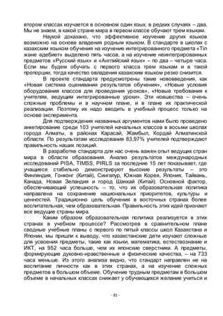 - 81 -
втором классах изучается в основном один язык, в редких случаях – два.
Мы не знаем, в какой стране мира в первом классе обучают трем языкам.
Наукой доказано, что эффективное изучение других языков
возможно на основе владения родным языком. В стандарте в школах с
казахским языком обучения на изучение интегрированного предмета «Тіл
және әдебиет» выделено пять часов, а на изучение неинтегрированных
предметов «Русский язык» и «Английский язык» – по два – четыре часа.
Если мы будем обучать с первого класса трем языкам и в такой
пропорции, тогда качество овладения казахским языком резко снизится.
В проекте стандарта предусмотрены такие нововведения, как
«Новая система оценивания результатов обучения», «Новые условия
оборудования классов для проведения уроков», «Новые требования к
учителям, ведущим интегрированные уроки». Эти новшества – очень
сложные проблемы и в научном плане, и в плане их практической
реализации. Поэтому их надо вводить в учебный процесс только на
основе эксперимента.
Для подтверждения названных аргументов нами было проведено
анкетирование среди 103 учителей начальных классов в восьми школах
города Алматы, в районах Карасай, Жамбыл, Кордай Алматинской
области. По результатам исследования 83,97% учителей подтверждают
правильность наших позиций.
В разработке стандарта для нас очень важен опыт ведущих стран
мира в области образования. Анализ результатов международных
исследований PISA, TIMSS, PIRLS за последние 15 лет показывает, где
учащиеся стабильно демонстрируют высокие результаты – это
Финляндия, Гонконг (Китай), Сингапур, Южная Корея, Япония, Тайвань,
Канада, Новая Зеландия и город Шанхай (Китай). Основной фактор,
обеспечивающий успешность – то, что их образовательная политика
направлена на сохранение национальных приоритетов, культуры и
ценностей. Традиционно цель обучения в восточных странах более
воспитательная, чем образовательная. Правильность этих идей признают
все ведущие страны мира.
Каким образом образовательная политика реализуется в этих
странах в учебном процессе? Рассмотрев в сравнительном плане
сводные учебные планы с первого по пятый классы школ Казахстана и
Японии, мы пришли к выводу, что казахстанские дети изучают сложные
для усвоения предметы, такие как языки, математика, естествознание и
ИКТ, на 952 часа больше, чем их японские сверстники. А предметы,
формирующие духовно-нравственные и физические качества, – на 733
часа меньше. Из этого анализа видно, что стандарт направлен не на
воспитание личности как в этих странах, а на изучение сложных
предметов в большом объеме. Обучение трудным предметам в большом
объеме в начальных классах снижает у обучающихся желание учиться и
 