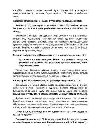 - 90 -
махаббат, жоғарғы және тӛменгі курс студенттері арасындағы
қалыптасқан дәстҥр, осының бәрін, әртістер 30 минутқа сыйғызуы
шарт.
Арайлым Нҧрғожаева, «Тҧмар» студенттер театрының әртісі:
Кӛріністе студенттерді сомдаймыз. Қыз бір жігітке ғашық
болады, сол бойжеткеннің рӛлін ойнаймын. Ол қыз балгерлерге
сенеді.
Фестивальді ӛткізуге Павлодардың педагогикалық институты ҧйытқы
болды. Оқу ордасының талантты жастардан қҧралған студенттер
театры қазір аймаққа танымал. Олар ән падишасы Шәмшідей дара
тҧлғаның әндеріне негізделген «Ақмаңдайлым» қойылымын сәтті алып
шықты. Әншінің жҥрегін жаулаған сыған қызы Изольда болу 2-курс
студенті Ӛнергҥлге бҧйырды.
Ӛнергҥл Қабдысләм, «Шамшырақ» студенттер театрының әртісі:
Бҧл сахнаға алғаш шығуым. Бірақ та студенттік театрлық
ҧжымына қатысамын. Басқа да рӛлдерді ойнағанмын, негізі
кӛңілімнен шықты.
Айбек ҥшін Шәмшінің образы оңайға тҥскен жоқ. «Қазір менің
қҧрдастарым жеңіл әзілге қҧмар. Мақсатым – әртіс болу емес, қоғамға
ой салу, рухани қҧнды дҥниелерді дәріптеу»,– дейді ол.
Айбек Оралхан, «Шамшырақ» студенттер театрының әртісі:
Ән патшасы аталған Шәмші әрбір қазақтың жҥрегіне ән болып
еніп, кҥй болып кҥмбірлеп тҧрғаны белгілі. Сондықтан да
Шәмшінің образын сомдау ӛте қиын. Біз Шәмшіні кӛзі кӛрген,
онымен қанаттас, істес болғаназаматтармен сҧхбаттаса алмадық.
Бҥгіннің ӛзекті мәселері де жастардың назарынан тыс қалмады.
Семейден келген ӛнерпаздар жас мамандардың қиындықтарын
«Дипломмен ауылға» қойылымы арқылы кӛрсетсе, талдықорғандық
жастар жеңіл жҥріске тҥскен қыздар мәселесін сахналады.
Дәурен Әділ, Ж.Аймауытов атындағы қазақ музыкалық драма
театрының әртісі:
Балалар, Алла жазса, білім ордаларын бітіріп шығады, содан
кейін қай жерде жҥрсе де, ӛзін білімді және ӛнерлі ретінді кӛрсетуі
 