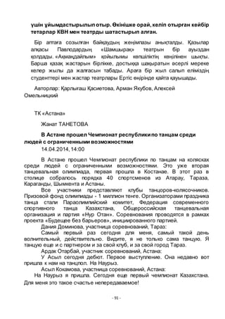 - 91 -
ҥшін ҧйымдастырылыпотыр. Ӛкінішке орай, келіп отырған кейбір
тетарлар КВН мен театрды шатастырып алған.
Бір аптаға созылған байқаудың жеңімпазы анықталды. Қазылар
алқасы Павлодардың «Шамшырақ» театрын бір ауыздан
қолдады. «Ақмаңдайлым» қойылымы кӛпшіліктің кӛңілінен шықты.
Барша қазақ жастарын бірлікке, достыққа шақыратын әсерлі мереке
келер жылы да жалғасын табады. Араға бір жыл салып еліміздің
студенттері мен жастар театрлары Ертіс ӛңірінде қайта қауышады.
Авторлар: Қарлығаш Қасиетова, Арман Якубов, Алексей
Омельницкий
ТК «Астана»
Жанат ТАНЕТОВА
В Астане прошел Чемпионат республикипо танцам среди
людей с ограниченными возможностями
14.04.2014,14:00
В Астане прошел Чемпионат республики по танцам на колясках
среди людей с ограниченными возможностями. Это уже вторая
танцевальная олимпиада, первая прошла в Костанае. В этот раз в
столице собралось порядка 40 спортсменов из Атарау, Тараза,
Караганды, Шымкента и Астаны.
Все участники представляют клубы танцоров-колясочников.
Призовой фонд олимпиады - 1 миллион тенге. Организаторами праздника
танца стали Параолимпийский комитет, Федерация современного
спортивного танца Казахстана, Общероссийская танцевальная
организация и партия «Нур Отан». Соревнования проводятся в рамках
проекта «Будещее без барьеров», инициированного партией.
Дания Доминова, участница соревнований, Тараз:
Самый первый раз сегодня для меня, самый такой день
волнительный, действительно. Видите, я не только сама танцую. Я
танцую еще и с партнером и за свой клуб, и за свой город Тараз.
Ардак Отарбай, участник соревнований, Астана:
У Асыл сегодня дебют. Первое выступление. Она недавно вот
пришла к нам на танцпол. На Наурыз.
Асыл Кокамова, участница соревнований, Астана:
На Наурыз я пришла. Сегодня еще первый чемпионат Казахстана.
Для меня это такое счастье непередаваемое!
 
