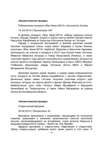- 92 -
«Казахстанская правда»
Победителем конкурса «Жас Канат-2014» стал житель Астаны
14 .04.2014 | Просмотров: 347
В финале конкурса «Жас Канат-2014» победу одержал житель
Астаны Эльдар Омаров, второе и третье места заняли соответственно
Нурсултан Карабалиев из Уральска и Батыржан Багдат из г.Астаны.
Наряду с конкурсной программой, в финале зрителей своими
песнями порадовали члены жюри Бахыт Шадаева и Ерлан Кокеев,
участники «Жас Канат-2012» Нурболат Абдуллин и Бахытжан Нуракаев,
претенденты на участие в конкурсе в 2015 году Султан Ахмет (Астана),
Мейржан Кабдолов (Атырау) и Тимур Жунусханов (Алматы), а также
участники первого тура данного музыкального соревнования, которые не
смогли пройти в полуфинал: Нуржан Зулпыхаров (г.Арыс ЮКО), Меруерт
Тойбекова (Караганда), Айдар Хиттенов (Аягоз ВКО) и Мирзат
Молдаханов (Кокшетау).
Зрителей поразил своим пением и сорвал шквал аплодисментов
гость конкурса из Актобе Димаш Кудайберген с песней «Караторгай».
Денежные призы акима г.Астаны получили участники второго тура
конкурса, которые не смогли пройти в финал: Данияр Жаутиков из Усть-
Каменогорска, дуэт «Хан Тенгри» (Мади Мусафиров и Бауыржан
Кенжебаев) из Талдыкоргана, а также Айкын Магауияулы из района
Айтеке би Актюбинской области.
«Казахстанская правда»
Студенческий праздник
24.04.2014 | Просмотров: 43
Красивым праздником с всадниками, гарцующими на тонконогих
скакунах, девушками в казахских национальных платьях, веселыми
детьми, раскачивающимися на алтыбакане, стала встреча Наурыза в
ведущем университете страны – КазНУ им. Аль-Фараби.
Щедрый дастархан с наурыз-коже, баурсаками и сладостями,
обряд «наурыз-шашу» добавили много ярких красок в этот день. А
 