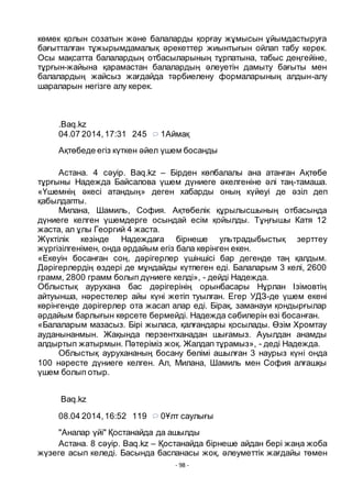 - 98 -
кӛмек қолын созатын және балаларды қорғау жҧмысын ҧйымдастыруға
бағытталған тҧжырымдамалық әрекеттер жиынтығын ойлап табу керек.
Осы мақсатта балалардың отбасыларының тҧрпатына, табыс деңгейіне,
тҧрғын-жайына қарамастан балалардың әлеуетін дамыту бағыты мен
балалардың жайсыз жағдайда тәрбиелену формаларының алдын-алу
шараларын негізге алу керек.
.Baq.kz
04.07 2014,17:31 245 1Аймақ
Ақтӛбеде егіз кҥткен әйел ҥшем босанды
Астана. 4 сәуір. Baq.kz – Бірден кӛпбалалы ана атанған Ақтӛбе
тҧрғыны Надежда Байсалова ҥшем дҥниеге әкелгеніне әлі таң-тамаша.
«Ҥшемнің әкесі атандың» деген хабарды оның кҥйеуі де әзіл деп
қабылдапты.
Милана, Шамиль, София. Ақтӛбелік қҧрылысшының отбасында
дҥниеге келген ҥшемдерге осындай есім қойылды. Тҧңғышы Катя 12
жаста, ал ҧлы Георгий 4 жаста.
Жҥктілік кезінде Надеждаға бірнеше ультрадыбыстық зерттеу
жҥргізілгенімен, онда әрдайым егіз бала кӛрінген екен.
«Екеуін босанған соң, дәрігерлер ҥшіншісі бар дегенде таң қалдым.
Дәрігерлердің ӛздері де мҧндайды кҥтпеген еді. Балаларым 3 келі, 2600
грамм, 2800 грамм болып дҥниеге келді», - дейді Надежда.
Облыстық аурухана бас дәрігерінің орынбасары Нҧрлан Ізімовтің
айтуынша, нәрестелер айы кҥні жетіп туылған. Егер УДЗ-де ҥшем екені
кӛрінгенде дәрігерлер ота жасап алар еді. Бірақ, заманауи қондырғылар
әрдайым барлығын кӛрсете бермейді. Надежда сәбилерін ӛзі босанған.
«Балаларым мазасыз. Бірі жыласа, қалғандары қосылады. Ӛзім Хромтау
ауданынанмын. Жақында перзентханадан шығамыз. Ауылдан анамды
алдыртып жатырмын. Пәтеріміз жоқ. Жалдап тҧрамыз», - деді Надежда.
Облыстық аурухананың босану бӛлімі ашылған 3 наурыз кҥні онда
100 нәресте дҥниеге келген. Ал, Милана, Шамиль мен София алғашқы
ҥшем болып отыр.
Baq.kz
08.04 2014,16:52 119 0Ҧлт саулығы
"Аналар ҥйі" Қостанайда да ашылды
Астана. 8 сәуір. Baq.kz – Қостанайда бірнеше айдан бері жаңа жоба
жҥзеге асып келеді. Басында баспанасы жоқ, әлеуметтік жағдайы тӛмен
 