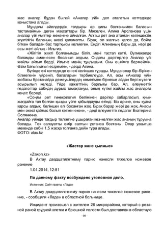 - 99 -
жас аналар бҧдан былай «Аналар ҥйі» деп аталатын коттеджде
қоныстана алады.
Мҧндағы әйелдердің тағдыры әр қилы болғанымен баласын
тастамаймын деген мақсаттары бір. Мәселен, Алина Арсланова ҥшін
аналар ҥйі ҥміттер мекеніне айналған. Алғаш рет ана атанған келіншектің
жҥктілігін баланың әкесі қаламапты. Бірақ, ол жалғыз қалса да, бойға
біткен баладан бас тартқысы келмеген. Ендігі Алинаның бары да, нәрі де
осы жеті айлық - Ильгиз.
«Жігітім жҥкті болғанымды біліп, мені тастап кетті. Әулиекӛлде
баламды аман-есен босанып алдым. Ондағы дәрігерлер Аналар ҥйі
жайлы айтып берді. Ильгиз менің тҧңғышым. Оны ешкімге бермеймін.
Ӛзім бағып қағып ӛсіремін», - деqді Алина.
Бҥгінде екі коттеджде он екі келіншек тҧрады. Мҧнда олар бір-бірінен
білмегенін ҥйреніп, балаларын тәрбиелеуде. Ал, осы «Аналар ҥйі»
жобасы Қостанайда демеушілердің кӛмегімен бірнеше айдан бері жҥзеге
асырылып келеді. Ҥйде қажеттінің барлығы бар. Ал, әлеуметтік
педагогтар сәбидің дҧрыс тамақтануы, оның кҥтімі жайлы жас аналарға
кеңес береді.
«Соңғы рет гинекология бӛлімінен дәрігер хабарласып, қиын
жағдайға тап болған қызды ҥйге қабылдауды ӛтінді. Біз әрине, оны қуана
қарсы алдық. Келіншек әлі босанған жоқ. Бірақ барар жері де жоқ. Анасы
мен әкесі қайтыс болып кеткен екен», - деді әлеуметтік педагог Екатерина
Солянкина.
Аналар ҥйінде тағдыр тәлкегіне ҧшыраған кез-келген жас ананың тҧруына
болады. Тек салауатты ӛмір салтын ҧстанса болғаны. Олар уақытша
мекенде сәбиі 1,5 жасқа толғанға дейін тҧра алады.
ФОТО: alau.kz
«Жастар және қылмыс»
«Zakon.kz»
В Актау двадцатилетнему парню нанесли тяжелое ножевое
ранение
1.04.2014, 12:51
По данному факту возбуждено уголовное дело.
Источник: Сайт газеты «Лада»
В Актау двадцатилетнему парню нанесли тяжелое ножевое ране-
ние, - сообщили «Ладе» в областной больнице.
Инцидент произошел с жителем 26 микрорайона, который с реза-
ной раной грудной клетки и брюшной полости был доставлен в областную
 