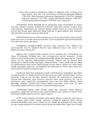 Сүм хийд, шгашныг шүүмжилсэн байдал нь францын соён гэгээрүүлэлтээс
аядуу байсан зэрэг мөн. Гол төлөөлөгчид нь Николай Иванович Новиков
/1744-1818/, Яков Павлович Козельский /барагцаалбал 1728-1794/, Дмитрий
Сергеевич Аничков /1713-1788/, Андрей Михайлович Брянцев /1749-1821/,
Александр Николаевич Радищев /1749-1802/ зэрэг хүмүүс юм.
Н.Новиковын бичдэг байснаар хүн ёс суртахууны хувьд төгөлдөржих нь мэдлэг
олж авах, шинжлэх ухааныг эзэмшихтэй холбоотой. Сайн үйлд гагцхүү гэгээрсэн оюун
ухаан хүргэдэг. Европынхны зан заншлыг оросууд хуурай зээлдэх нь тэдэнд шоологдох
утгагүй зүйл бөгөөд харин өөрсөддөө байдаг ялангуяа эх орноо хайрлах зэрэг уламжлал,
сайн үйлдлийг чухалчлан хүндэлдэг байх ёстой.
Д.М.Аничковын үзлээр танин мэдэхүйн дээд хэсэг нь оюун ухааны танин мэдэхүй,
харин доод хэсэг нь мэдэрч танин мэдэхүй мөн. Гэхдээ мэдрэхүй ба ургуулан бодохуйгаас
олон зүйл оюун ухаанд орж ирдэг.
А.М.Брянцев натурфилософийн асуудлыг илүү онцолсон ажээ. Байгаль бол
зохьцолдоотой, бүхэллэг шинжтэй бөгөөлд түүнд /байгальд/ илүү ч юм, дутуу ч юм
байдаггүй хэмээн тэрээр үзжээ.
Оросын соён гэгээрүүлэлтийн хамгийн гол нэг төлөөлөгч бол А.Н.Радищев юм.
Түүнд К.Гельвеций, И.Гердер зэрэг соён гэгээрүүлэгчид хүчтэй нөлөөлжээ. Үүний
зэрэгцээ тэрээр хүний тухай нэлээд өвөрмөц философи сургаал боловсруулсан аж. Түүний
үздээр хүн бол хүрээлэгч байгальтайгаа нэгдэлтэй. Тиймээс хүн дэх байгаль ёсны
зарчмуудыг хэтэрхий шулбал маш буруу, гажигтай байдаг. Гэхдээ хүний олон янз шинж
нь түүний байгаль ёсны зохион байгуулалтаар дуусдаг бишээ. Оюуны хүч, босоо явдаг
чадвар, яриагаараа харилцдаг, хөдөлмөрийн үйл ажиллагаа нь багаж зэвсэг хэрэглэдэг
шинж зэрэг бол хүний гоц шинжүүд мөн.
Хүний сүнс мөнх биш материалист үзлийг А.Н.Радищев үл зөвшөөрөөд: амьд байх,
нас барсны ялгааг хэт дөвийлгөж болохгүй. Бие устдаг нь хүний “сүнсний энерги” устахад
хүрдэггүй. Учир нь сүнс бол биет шинжээс ялгаатай, зай эзэлдэггүй, үл хуваагдагч,
үхэхгүй байх найдлагыг хүнд бэлэглэгч мөн.сүнс мөнх тухай үндэслэл бол хүн ёс
суртахууны хувьд тасралтгүй төгөлдөржихөд чухал гэж үзсэн байна. Ийнхүү тэрээр
философи, шинжлэх ухааанд бий болсон байсан мэдлэгийн чухал чухал үр дүнд
тулгуурлаад хүний тухай нэлээд бүхэллэг сургаал боловсруулсан аж.
А.Н.Радищев Оросын хаант засгийн засдаг төрх, хамлагын эздийн дарлалыг
шүүмжилж, дарлагдсан хүн бүхэнд эрх чөлөө ба байгаль ёсны эрхийг нь сэргээн олгох
ёстойг философийн үүднээс үндэслэх зорилт тавьжээ.
XVIII зуунаас европын янз бүрийн оронд өрнөж байсан гэгээрүүлэх хөдөлгөөн нь
өмнөх дундад зууны үеийн шашны сургаалын хуваарьгүй ноёрхолд болон шашны
догматик философид шууд юм уу тойруу аль нэг замаар, эрс шийдвэртэй ба аядуу ямар
нэг арга замаар шүүмжлэлтэй хандаж, өөр ер бусын ертөнцийн биш, харин энэн дэлхийн
 