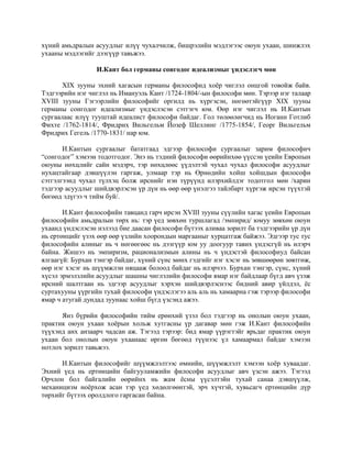 хүний амьдралын асуудлыг илүү чухалчилж, бишрэлийн мэдлэгээс оюун ухаан, шинжлэх
ухааны мэдлэгийг дээгүүр тавьжээ.
И.Кант бол германы сонгодог идеализмыг үндэслэгч мөн
XIX зууны эхний хагасын германы философид хоёр чиглэл онцгой товойж байв.
Тэдгээрийн нэг чиглэл нь Имануэль Кант /1724-1804/-ын философи мөн. Тэрээр нэг талаар
XVIII зууны Гэгээрлийн философийг оргилд нь хүргэсэн, нөгөөтэйгүүр XIX зууны
германы сонгодог идеализмыг үндэслэсэн сэтгэгч юм. Өөр нэг чиглэл нь И.Кантын
сургаалаас илүү тууштай идеалист философи байдаг. Гол төлөөлөгчид нь Иоганн Готлиб
Фихте /1762-1814/, Фридрих Вильгельм Йозеф Шеллинг /1775-1854/, Георг Вильгельм
Фридрих Гегель /1770-1831/ нар юм.
И.Кантын сургаалыг бататгаад эдгээр философи сургаалыг зарим философич
“сонгодог” хэмээн тодотгодог. Энэ нь тэдний философи өөрийнхөө үүссэн үеийн Европын
оюуны нөхцлийг сайн мэдэрч, тэр нөхцлөөс үүдэлтэй чухал чухал философи асуудлыг
нухацтайгаар дэвшүүлэн гаргаж, улмаар тэр нь Өрнөдийн хойш хойшдын философи
сэтгэлгээнд чухал түлхэц болж ирснийг нэн түрүүнд илэрхийлдэг тодотгол мөн /харин
тэдгээр асуудлыг шийдвэрлэсэн үр дүн нь өөр өөр үнэлгээ тайлбарт хүргэж ирсэн түүхтэй
бөгөөд эдүгээ ч тийм буй/.
И.Кант философийн тавцанд гарч ирсэн XVIII зууны сүүлийн хагас үеийн Европын
философийн амьдралын төрх нь: тэр үед зөвхөн туршлагад /эмпирид/ юмуу зөвхөн оюун
ухаанд үндэслэсэн нэлээд бие даасан философи бүтээх аливаа зорилт ба тэдгээрийн үр дүн
нь ертөнцийг үзэх өөр өөр үзлийн хоорондын маргааныг хурцатгаж байжээ. Эдгээр тус тус
философийн алиныг нь ч нөгөөгөөс нь дээгүүр юм уу доогуур тавих үндэсгүй нь илэрч
байна. Жишээ нь эмпиризм, рационализмын алины нь ч үндэстэй философиуд байсан
ялгаагүй: Бурхан тэнгэр байдаг, хүний сүнс мөнх гэдгийг нэг хэсэг нь зөвшөөрөн зөвтгөж,
өөр нэг хэсэг нь шүүмжлэн няцааж болоод байдаг нь илэрчээ. Бурхан тэнгэр, сүнс, хүний
хүсэл эрмэлзлийн асуудлыг шашны чиглэлийн философи ямар нэг байдлаар бүгд авч үзэж
ирсний шалтгаан нь эдгээр асуудлыг хэрхэн шийдвэрлэснээс бидний авир үйлдэл, ёс
суртахууны үүргийн тухай философи үндэслэгээ аль аль нь хамаарна гэж тэрээр философи
ямар ч атугай дундад зуунаас хойш бүгд үзсэнд ажээ.
Янз бүрийн философийн тийм ерөнхий үзэл бол тэдгээр нь онолын оюун ухаан,
практик оюун ухаан хоёрын хольж хутгасны үр дагавар мөн гэж И.Кант философийн
түүхэнд анх анзаарч чадсан аж. Тэгээд тэрээр: бид ямар үүрэгтэйг ярьдаг практик оюун
ухаан бол онолын оюун ухаанаас өргөн бөгөөд түүнээс үл хамаармал байдаг хэмээн
нотлох зорилт тавьжээ.
И.Кантын философийг шүүмжлэлтээс өмнийн, шүүмжлэлт хэмээн хоёр хуваадаг.
Эхний үед нь ертөнцийн байгууламжийн философи асуудлыг авч үзсэн ажээ. Тэгээд
Орчлон бол байгалийн өөрийнх нь жам ёсны үүсэлтэйн тухай санаа дэвшүүлж,
механицизм ноёрхож асан тэр үед хөдөлгөөнтэй, эрч хүчтэй, хувьсагч ертөнцийн дүр
төрхийг бүтээх оролдлого гаргасан байна.
 