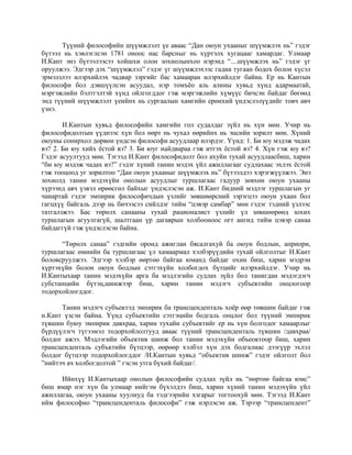 Түүний философийн шүүмжлэлт үе аваас “Дан оюун ухааныг шүүмжлэх нь” гэдэг
бүтээл нь хэвлэглсэн 1781 оноос нас барсныг нь хүртэлх хугацааг хамардаг. Улмаар
И.Кант энэ бүтээлээсээ хойшхи олон зохиолынхоо нэрэнд “....шүүмжлэх нь” гэдэг үг
оруулжээ. Эдгээр дэх “шүүмжлэл” гэдэг үг шүүмжлэхээс гадна тугаан бодох болон хүсэл
эрмэлзлээ илэрхийлэх чадвар зэргийг бас хамааран илэрхийлдэг байна. Ер нь Кантын
философи бол дэвшүүлсэн асуудал, нэр томъёо аль алины хувьд хүнд адармаатай,
мэргэжлийн бэлтгэлтэй хүнд ойлгогддог гэж мэргэжлийн хүмүүс бичсэн байдаг бөгөөд
энд түүний шүүмжлэлт үеийнх нь сургаалын хамгийн ерөнхий үндэслэлүүдийг товч авч
үзнэ.
И.Кантын хувьд философийн хамгийн гол судалдаг зүйл нь хүн мөн. Учир нь
философидолтын үүднээс хүн бол өөрт нь чухал өөрийнх нь эцсийн зорилт мөн. Хүний
оюуны сонирхол дөрвөн үндсэн философи асуудлаар илэрдэг. Үүнд: 1. Би юу мэдэж чадах
вэ? 2. Би юу хийх ёстой вэ? 3. Би юуг найдвараа гэж итгэх ёстой вэ? 4. Хүн гэж юу вэ?
Гэдэг асуултууд мөн. Тэгээд И.Кант философидолт бол ахуйн тухай асуудлаасбиш, харин
“би юу мэдэж чадах вэ?” гэдэг хүний танин мэдэх үйл ажиллагааг судлахаас эхлэх ёстой
гэж тооцоод уг зорилтоо “Дан оюун ухааныг шүүмжлэх нь” бүтээлдээ хэрэгжүүлжээ. Энэ
зохиолд танин мэдэхүйн онолын асуудлыг туршлагаас гадуур зөвхөн оюун ухааны
хүрээнд авч үзвэл өрөөсгөл байхыг үндэслэсэн аж. И.Кант бидний мэдлэг туршлагын уг
чанартай гэдэг эмпирик философичдын үзлийг зөвшөөрсний зэрэгцээ оюун ухаан бол
гагцхүү байгаль дээр нь бичээсээ сийлдэг тийм “цэвэр самбар” мөн гэдэг тэдний үзлээс
татгалзжээ. Бас төрөлх санааны тухай рационалист үзлийг үл зөвшөөрөөд зохих
туршлагын агуулгагүй, шалтгаан үр дагаврын холбооноос огт ангид тийм цэвэр санаа
байдаггүй гэж үндэслэсэн байна.
“Төрөлх санаа” гэдгийн оронд ажиглан бясалгахуй ба оюун бодлын, априори,
туршлагаас өмнийн ба туршлагаас үл хамаармал хэлбэрүүдийн тухай ойлголтыг И.Кант
боловсруулжээ. Эдгээр хэлбэр өөртөө байгаа юманд байдаг охин биш, харин мэдрэн
хүртэхүйн болон оюун бодлын сэтгэхүйн холбогдох бүтцийг илэрхийлдэг. Учир нь
И.Кантыхаар танин мэдэхүйн арга ба мэдлэгийн судлах зүйл бол танигдан мэдэгдэгч
субстанцийн бүтэц,шинжээр биш, харин танин мэдэгч субъектийн онцлогоор
тодорхойлогддог.
Танин мэдэгч субъектэд эмпирик ба трансценденталь хоёр өөр төвшин байдаг гэж
и.Кант үзсэн байна. Үүнд субъектийн сэтгэцийн бодгаль онцлог бол түүний эмпирик
түвшин буюу эмпирик давхраа, харин тухайн субъектийг ер нь хүн болгодог хамаарлыг
бүрдүүлэгч түгээмэл тодорхойлолтууд аваас түүний трансценденталь түвшин /давхраа/
болдог ажээ. Мэдлэгийн объектив шинж бол танин мэдэхүйн объеоктоор биш, харин
трансценденталь субъктийн бүтцээр, өөрөөр хэлбэл хүн дэх бодгалиас дээгүүр эхлэл
болдог бүтцээр тодорхойлогддог /И.Кантын хувьд “объектив шинж” гэдэг ойлголт бол
”нийтэч ач холбогдолтой ” гэсэн утга бүхий байдаг/.
Ийнхүү И.Кантыхаар онолын философийн судлах зүйл нь “өөртөө байгаа юмс”
биш ямар нэг хүн ба улмаар нийгэм бүхэлдээ биш, харин хүний танин мэдэхүйн үйл
ажиллагаа, оюун ухааны хуулиуд ба тэдгээрийн хзгарыг тогтоохуй мөн. Тэгээд И.Кант
ийм философио “трансценденталь философи” гэж нэрлэсэн аж. Тэрээр “трансцендент”
 