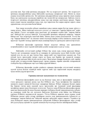 үнэлэмж мөн. Хүн хоёр ертөнцөд амьдардаг. Нэг нь мэдрэгдэгч ертөнц. Энэ мэдрэгдэгч
ертөнцөд амьдардгийнхаа хувьд байгалийн хуулиудад захирагдагч мөн. Нөгөө нь оюун
ухааны мэдлэгийн ертөнц юм. Энэ ертөнцөд амьдардгийнхаа хувьд практик оюун ухааны
буюу зан суртахууны хуулиудад өөрийгөө эрх чөлөөтэйгээр захируулдаг. Байгаль хэмээх
мэдрэгдэгч ертөнцөд амьдардгийнхаа хувьд хүн өөр юмнаас шалтгаалж оршдог. Харин
оюун ухаант амьтан мөнийхөө хувьд хүн, хүн төрөлхтөн бол өөрөө өөртөө зорилт, өмнө
дурдсанчлан, дээд үнэлэмж болж байдаг.
Хүн танин мэдэхүйн субъект мөнийхөө хувьд зөвхөн өөрөө бүтээж чадах зүйлээ л
танин мэддэг. Иймд танигдан мэдэгдэгч үзэгдэл, үл танигдагч “өөртөө байгаа юм” хоёрт
зааг байдаг. Гэхдээ эдгээрийн дунд шалтгаан, үр дагаврын холбоо бий. “өөртөө байгаа
юм” байхгүй бол үзэгдэл байхгүй. Үзэгдлүүдийн ертөнцөд зайлшгүй ноёрхдог “өөртөө
байгаа юм” бол мэдрэхүйд хаалттай байж, зөвхөн оюун ухаанд бололцоотой. Тэгээд бас
тэр /”өөртөө байгаа юм”/ нь онолын танин мэдэхүйд өөрөөр хэлбэл шинжлэх ухаанд орж
ирдэггүй. Түүнийг гагцхүү практик оюун ухаанаар буюу ёс суртахууны эрмэлзлээр нээдэг.
И.Кантын философи сургаалын баялаг агуулгыг ийнхүү нэн ерөнхийлөн
илэрхийлснийхээ эцэст түүний нийгмийн үзлийн талаар цөөн хэдэн үг хэлье.
Нийгмийн сэтгэлгээний салбарт И.Кант бас зохих хувь нэмэр оруулсан байдаг.
Түүхээс цаг хугацаанаас гадуур ба үл хамаарал ёс суртахууны хууль байх ёстойн тухай
түүний үзэл нь аль нэг ард түмэнд биш, харин нийт хүн төрөлхтөнд хандсан юм. Хэн
нэгний хүсэл эрмэлзлийн чөлөөт илрэл нь бусад хүн бүрийн эрх чөлөөтэй тохирох
байдлыг төр хангадаг байх ёстой хэмээн үзжээ. Засаглалын хуваарь бүхий рэх зүйт төрийн
тухай соён гэгээрүүлэлтийн баримтлалыг тэрээр дэмжиж, төрийн хамгийн тохиромжтой
хэлбэр бол Бүгд найрамдах төр гэдэг байр суурьтай байжээ.
И.Кантын философи тухайн үеийнхээ германы философи сэтгэлгээний хөгжилд
хүчтэй түлхэц болсон төдийгүй өнөөг хүртэлх нийт хүн төрөлхтний оюуны амьдралд
чухал нөлөө үзүүлж ирсэн юм.
Германы сонгодог идеализмын гол төлөөлөгчид
И.Кантын философийн ололт нь юу болохыг зааж, мөн уг философийг засварлах
гэсэн оролдлого гаргасан анхны хүн бол И.Фихте юм. Үүнд метафизик бол өөрийгөө
шинжлэх ухаанч шинжтэй болгохыг санаархаж байсныг И.Кант няцаасан боловч өөрөө
бас бурхан тэнгэр мөнх сүнсний хүсэл эрмэлзлийн эрх чөлөөний тухай ярьснаараа
метафизик орших шинэ бололцоог нээсэн юм. Түүнээс гадна И.Кантын философид ярьдаг
ажиглан бясалгахуйн ба оюун бодлын априори хэлбэрүүд бүхий трансценденталь субъект
нь ухамсрын тухай бас нэг онтологи байгуулах бололцоо нээж байна гэж И.Кантын
сургаалд И.Фихте шүүмжлэлтэй ханджээ. Тэгээд И.Фихте практик оюун ухааны тухай
И.Кантын онолыг шинэ утгаар тайлбарлах үндсэн дээр трансценденталь субъектээс үл
хамаармал “өөртөө байгаа юм” байдгийг ярьхаас зайлсхийх зорилт тавьжээ. Үүнийхээ үр
дүнд И.Кантын зөвхөн трансценденталь субъектийг И.Фихте философидоо эерэг утгаар
авч үлдээд бусад зүйлийг нь түүний зохиосон бүтээгдэхүүн болгон тайлбарласан байна.
 