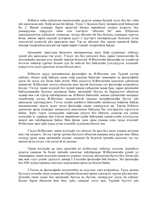 И.Фихте тийм субъектив гносеологийн үүднээс аливаа бүхний эхлэл бол би- гийн
үйл ажиллагаа мөн. Хоёр янзын би байдаг. Үүнд: 1. Бодгаль буюу эмпирик ахуй байдалтай
би. 2. Манай ухамсарт бүрэн ордоггүй бөгөөд өөрийнхөө хөгжил илэрлээс бүх
универсумыг төрүүлдэг тийм эзэн тэнгэрлэг “абсолют би” мөн. И.Кантын
трансценденталь субъектыг төлөөлдөг энэхүү абсолют би бол бодгаль ухамсрын хүртээл
болж, зөвхөн зарим саадтай тулгарсан үедээ л түүгээрээ хязгаарлагддаг болохоос угтаа
төгсгөлгүй идэвхтэй үйл ажиллагаа мөн. Тэр нь абсолют бие даасан шинжтэй байж,
юмсаар тодорхойлогдохгүйгээр харин өөрөө тэднийг тодорхойлж байдаг.
Ертөнцийг /ажиглдан бясалгагч материализмд эсрэг байр сууринаас/ тийнхүү
хүний үйл ажиллагаа гэж үздэг. /Гэхдээ энэ бол онтологи биш, харин гносеологийн ба
үнэлэмжийн онолын үзэл мөнийг мартаж болохгүй/ И.Фихтегийн философи нь хэдийгээр
ихээхэн хийсвэр сургаал боловч хүн ба нийгэм бол байгалийн үзэгдлүүдээс ялгаатайг
илрүүлэхэд чухал урагшлах алхам болсон ажээ.
И.Фихтег шууд залгамжилсан философич нь Ф.Шеллинг юм. Түүний үзлээр
субъект, объект хоёр байгаль санаа хоёр адилсаж байдгийг зөвшөөрөх нь философийн
үндэс ба эхлэл цэг болж байх ёстой. Ийм үндэслэл И.Фихтегийн идеализм субъектив
шинжтэйг Ф.Шеллинг нэлээд объектив өнгө аястай болгосны гол философи илэрхийлэл
болдог. Тэгээд: танин мэдэхүй бол хүний зөвхөн субъектив чанар биш, харин ертөнцийн
байгууламжийн бүтцэнд анхнаасаа байж, ертөнцийг бүхэлд нь бүрдүүлэгч объектив
чадвар мөн гэж тэрээр тайлбарласан аж. И.Фихте байгалийг зөвхөн субъектийн материал
төдийтнөөр үзсэнд Ф.Шеллинг шүүмжлэлтэй хандаад натурфилософи бүтээх үйл
ажиллагаа хэрэгжүүлжээ. Тэгээд тухайн үеийнхээ байгалийн шинжлэлд ноёрхож байсан
механицизмыг эвдсэн чухал чухал философи санааг дэвшүүлсэн аж. Тэрээр И.Фихте
деалектик аргаа ухамсрыг шинжлэхэд ашигласныг байгалвд бас дэлгэрүүлэн хэрэглэсэн
байна. Эсрэг тэсрэг хүчнүүдийн харилцан үйлдэл бол байгаль, ухамсар аль алины
хөгжлийн уг сурвалж мөн хэмээн өөрийнхөө үеийн байгалийн шинжлэлийн нээлтүүдээс
жишээ авч тайлбарласан байна. Мөн физик одон орны ухааны олон чухал нээлтийг
Ф.Шеллинг арга зүйн хувьд угтан хэлснийг судлаачид бичдэг юм.
Гэхдээ Ф.Шеллинг танин мэдэхүйн гол ойлголт ба арга бол оюун ухааны интуици
мөн гэж тооцжээ. Энэ нь тэрээр: ертөнц бүхэлдээ объектив санааны амьд урлан мөн. Иймд
гагцхүү урлаг аваас ертөнцийн нууцыг, санаалаг ба бодитой зүйлийн адилслыг тус тус
жинхнээр нь нээдэг гэж үзсэнтэй нь уялддаг.
Танин мэдэхүйн үр дүнд урлагийн ач холбогдлыг тийнхүү дээдэлж, түүнийхээ
үүднээс санаалаг ба бодит зүйлийн адилслыг тайлбарладаг Ф.Шеллингийн үзлийг үл
зөвшөөрөөд, танин мэдэхүйн шинжлэх ухааныг дээдэлж, абсолютын бүтээл бол Логик үйл
явц мөн гэдэг үзлийг үндэслэх замаар Г.Гегелийн философи бий болжээ. Энэ философи
бол XIX зууны германы сонгодог идеализмын оргил нь болсон байна.
Г.Гегель нь философийн онтологийнх нь агуулгыг товч илэрхийлье. Үүнд, ертөнц
бүхэлдээ дэлхийн оюун ухааны янз бүрийн бололцоо өрнөн хэрэгждэг түүхэн үйл явц мөн.
Дэлхийн оюун ухаан бол ертөнцийг бүхэлд нь бүтээж, хөгжүүлдэг үндэс ба субъект
болдог бүрэн объектив биш биет зүйл, санаалаг эхлэл мөн. Түүнийг бүтээгч үйл
 