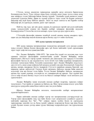 Г.Гегель энэхүү диалектик гурвалынхаа дүрмийн дагуу онтологи баримтлалаа
боловсруулсан билээ. Үүнд туйлын санаа буюу дэлхийн оюун ухаан эхлээд цэвэр логик
мөн чанарууд /сэдэв/ байдлаар байдаг бөгөөд түүнийг “Логикийн тухай шинжлэх ухаан”
зохиолдоо судалсан байна. Дараа нь түүний үгүйсгэл /эсрэг сэдэв/ ба бууран доошлолт
байдлаар өөр ахуй буюу байгаль оршдог. Эцэст нь оюун /синтез/-ы янз бүрийн хэлбэр
байдлаар эрх, ёс суртахуун, шашин, урлаг зэрэг оршдог.
Нийгэм, төр, түүх, эрх зүй, урлаг, шашин, ёс суртахуун зэргийг авч үзсэн нийгмийн
ухаан, хүмүүнлэгийн ухааны янз бүрийн салбарт хамаардаг философи асуудлыг
боловсруулахад Г.Гегель бас ихээхэн анхаарч, чухал чухал үр дүнд хүрсэн ажээ.
Г.Гегелийн философи германы төдийгүй дэлхий дахины оюуны амьдралд эерэг,
сөрөг аль аль байдлаар онцгой нөлөөлж ирсэн бөгөөд эдүгээ ч тийм гэж болно.
XIX зууны германы материализм
XIX зууны германы материализмын төлөөлөгчид ертөнцийг үзэх онолын үзлийн
хувьд нэгдмэл байсан боловч философи арга зүй болон нийгмийн тухай сургаалаараа
эсрэг тэсрэг хоёр чиглэлд хуваагдаж байв.
Нэг. Людвиг Фейарбах /1804-1872/. Эрх чөлөө бол хүний гол үнэлэмж мөн гэдэг
германы сонгодог философийн төлөөлөгчдийн үзлийг Людвиг Фейарбах өвлөн
баримталжээ. Ингэхдээ тэрээр хүнийг чөлөөлөх үйл ажиллагааг нэн түрүүнд Г.Гегелийн
философийг бүхэлд нь эрс шүүмжлэхээс эхлэх ёстой гэдэг байр сууринаас материализм,
атеизмыг тунхагласан байна. Гегелийн идеализмын эсрэг Людвиг Фейарбах өгүүлэхдээ:
дан сэтгэлгээ, оюун ухаан ноёрхож буй нөхцөлд үнэнийг олж авах бололцоогүй. Санаа бол
ертөнц, матери, амьдралыг бүтээх чадваргүй. Сэтгэлгээ өөрийхөө санааны баялгийг дан
өөрөөсөө гаргаж дийлдэггүй. Гагцхүү бодит ертөнцөд, байгальд хандаж байж жинхэнэ
мэдлэгийг олж авч болдог гэсэн байна. Тэгээд Людвиг Фейарбах: байгаль, материаллаг
ертөнц бол хүний ухамсар, сэтгэхүйгээс огт хамаарахгүйгээр оршдог. Хүн түүний бие,
сэтгэл хоёр нэгдмэл бөгөөд гэхдээ сэтгэл нь биеэсээ хамаарч байдаг гэсэн онтологи үзэл
сурталчилжээ.
Людвиг Фейарбах танин мэдэхүйн онолын салбарт мэдрэмж, туршлага хоёрыг
чухалчилжээ. Тэдгээрийн уг сурвалж нь байгаль аж. Мөн тэрээр аливаа мэдлэг үнэн байх
шалгуур нь хүмүүсийн санаа бодол нийлэх мөн гэж үзсэн байна.
Ийнхүү Людвиг Фейарбах онтологи, гносеологийн салбарт материализмыг
тууштай баримталжээ.
Харин нийгмийн онолын салбарт тэрээр энэ материализмаа дэлгэрүүлээгүй аж.
Тэрээр шинэ философийн төвд хүн байх болно гэдэг антропологи үзлийнхээ үүднээс:
нийгмийн харилцаа бол “Би”, “Чи” хоёрын төрөлх холбоо болох ёс суртахууны
харилцаагаар, хамгийн гол нь бусад хүнийг хайрлах мэдрэмжээр болон хар амиа бодох
үзлийг бусдын төлөөх үзлээр даван туулах байдлаар тодорхойлогддог гэж сурталчилсан
байна.
 
