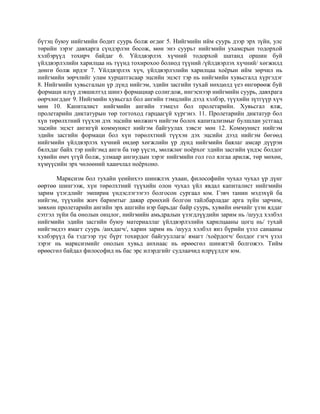 бүтэц буюу нийгмийн бодит суурь болж өгдөг 5. Нийгмийн ийм суурь дээр эрх зүйн, улс
төрийн зэрэг давхарга сүндэрлэн босож, мөн энэ суурьт нийгмийн ухамсрын тодорхой
хэлбэрүүд тохирч байдаг 6. Үйлдвэрлэх хүчний тодорхой шатанд оршин буй
үйлдвэрлэлийн харилцаа нь түүнд тохирохоо болиод түүний /үйлдвэрлэх хүчний/ хөгжилд
дөнгө болж ирдэг 7. Үйлдвэрлэх хүч, үйлдвэрлэлийн харилцаа хоёрын ийм зөрчил нь
нийгмийн зөрчлийг улам хурцатгасаар эцсийн эцэст тэр нь нийгмийн хувьсгалд хүргэдэг
8. Нийгмийн хувьсгалын үр дүнд нийгэм, эдийн засгийн тухай нөхцөлд үеэ өнгөрөөж буй
формаци илүү дэвшилтэд шинэ формациар солигдож, ингэснээр нийгмийн суурь, давхрага
өөрчлөгддөг 9. Нийгмийн хувьсгал бол ангийн тэмцлийн дээд хэлбэр, түүхийн зүтгүүр хүч
мөн 10. Капиталист нийгмийн ангийн тэмцэл бол пролетарийн. Хувьсгал ялж,
пролетарийн диктатурын төр тогтоход гарцаагүй хүргэнэ. 11. Пролетарийн диктатур бол
хүн төрөлхтний түүхэн дэх эцсийн мөлжигч нийгэм болох капитализмыг булшлан устгаад
эцсийн эцэст ангигүй коммунист нийгэм байгуулах зэвсэг мөн 12. Коммунист нийгэм
эдийн засгийн формаци бол хүн төрөлхтний түүхэн дэх эцсийн дээд нийгэм бөгөөд
нийгмийн үйлдвэрлэх хүчний өндөр хөгжлийн үр дүнд нийгмийн баялаг амсар дүүрэн
бялхдаг байх тэр нийгэмд анги ба төр үүсэх, мөлжлөг ноёрхог эдийн засгийн үндэс болдог
хувийн өмч үгүй болж, улмаар ангиудын зэрэг нийгмийн гол гол ялгаа арилж, төр мөхөн,
хүмүүсийн эрх чөлөөний хаанчлал ноёрхоно.
Марксизм бол тухайн үеийнхээ шинжлэх ухаан, философийн чухал чухал үр дүнг
өөртөө шингээж, хүн төрөлхтний түүхийн олон чухал үйл явдал капиталист нийгмийн
зарим үзэгдлийг эмпирик үндэслэгээгээ болгосон сургаал юм. Гэвч танин мэдэхүй ба
нийгэм, түүхийн жич баримтыг даяар ерөнхий болгон тайлбарладаг арга зүйн зарчим,
зөвхөн пролетарийн ангийн эрх ашгийн нэр барьдаг байр суурь, хувийн өмчийг үзэн яддаг
сэтгэл зүйн ба онолын онцлог, нийгмийн амьдралын үзэгдлүүдийн зарим нь /шууд хэлбэл
нийгмийн эдийн засгийн буюу материаллаг үйлдвэрлэлийн харилцааны цогц нь/ тухай
нийгэмдээ ямагт суурь /анхдагч/, харин зарим нь /шууд хэлбэл янз бүрийн үзэл санааны
хэлбэрүүд ба тэдгээр тус бүрт тохирдог байгууллага/ ямагт /хоёрдогч/ болдог гэгч үзэл
зэрэг нь марксизмийг онолын хувьд анхнаас нь өрөөсгөл шинжтэй болгожээ. Тийм
өрөөсгөл байдал философид нь бас эрс илэрдгийг судлаачид илрүүлдэг юм.
 