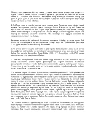 Монадуудын түгжигдэл байдлыг даван туулахын тулд аливаа монада дахь дотоод дэг
журам хангагч болдог Бурхан тэнгэрээс үүдэлтэй урьдчилан тогтоогдсон зохицлын
зарчмыг Г. Лейбниц бий болгожээ. Энэ зарчим ёсоор монадууд байгалийн замаар бол
устах ч үгүй, үүсэх ч үгүй мөнх бөгөөд харин тэдгээр нь бурхан тэнгэрийн тасралтгүй
цацрагаас үүсэж ч, устаж ч байдаг.
Г.Лейбниц танин мэдэхүйн онолдоо оюун ухааны үнэн, баримтын үнэн хоёрын тухай
ярьжээ. Оюун ухааны үнэн бол төрөлх санаанууд байдаг. Гэхдээ тэдгээр нь Р.Декартын
ярьсан шиг тод илт байдаг биш, харин оюун ухаанд үүсвэр байдлаар оршиж, гагцхүү
аажим аажимдаа бүрэн ухамсарлагдталаа хөгждөг. Оюун уханы үнэнүүдийн онцлог бол
тэдгээр нь түгээмэл зайлшгүй шинжтэй. Ийм шинжүүд нэн түрүүнд логикийн ба
математикийн мэдлэгт тод байдаг.
Баримтын үнэнүүд бол зайлшгүй ба түгээмэл шинжүүдгүй байж, дедуктив аргаар бий
болдоггүй тул эмпирик ба тохиолдлын шинж тэдгээрт ноёрхдог Г.Лейбницийн философи
XVII зууны рационализмын дуусвар болж өгчээ.
XVII зууны философи дахь нийгмийн ба улс төрийн баримтлалын хөгжил XVII зууны
философичид нийгмийн ба улс төрийн сэтгэлгээний хөгжилд чухал хувь нэмэр оруулсан
байна. Энд английн философич Томас Гоббс 1588-1679, Джон Локк 1632-1704 нарын
гавъяаг онцлон үзэх шаардлагатай байдаг.
Т.Гоббс бол эмпиризмийн төлөөлөгч мөний сацуу математик мэдлэг, математик аргыг
өндөр үнэлснээрээ онцлог бүхий философич юм. Тэрээр нийгмийн амьдралын
үзэгдлүүдийг өөрийнхөө үеийн байгалийн шинжлэлийн үүднээс тайлбарладаг байжээ.
Тэгээд геометр математикийн аргыг түгээмэл аргад тооцоод түүнийгээ нийгмийн салбарт
хэрэглэх ёстой гэж сурталчилсан аж.
Улс, нийгэм хоёрыг адилтгадаг бүр эртний сэтгэгчдийн баримтлалыг Т.Гоббс уламжилсан
байна. Тэгэхдээ механикчлан: нийгмийг нэгэн төрөл томоохон механизмтай адилтгаад энэ
механизм бол бүрэлдэхүүн элементүүдтэй бөгөөд тэдгээр элементийг байгалийн ердийн
хуулиудаар тайлбарлаж болно гэжээ. Улмаар нийгэм бол бйгалийн ба иргэний хоёр
төлөвтэй гэсэн дүгнэлт хийсэн байна. Хүмүүс байгалийн төлөвд байхдаа байгалийн
өөрийх нь хуулиудад захирагдаж, хүсэл шуналдаа автсан үйлдэл хийж ирсэн. Энэ ед
хүмүүс байгалиас өгсөн тэгш эрхтэй байсны зэрэгцээ хүн бүхэн амьдрал, эрх чөлөөгөө
хамгаалаад зогсохгүй ноёрхохыг хүсдэг байв. Энэ нь хүмүүсийг байнгын мөргөлдөөн,
үзэн ядалтанд оруулж, үүний улмаас тэдний хооронд бүхний эсрэг бүхний дайн гардаг
байв. Ийм дайнд ялагч байх үндэсгүй байв. Тийм учраас хүмүүс өөрсдийгөө харилцан
хамгаалахын тулд энх тайвныг хүсэх нь ганц үхэхээс айснаас биш, гол нь байгаль ёсны
оюун ухаанаас үүдсэн шаардлага байсан бөгөөд ийм шаардлага бол байгаль ёсны хууль
мөн гэж Т.Гоббс бичсэн байна.
Энх тайвныг хайж олж, түүнийг мөрдөх ёстой гэдэг байгаль ёсны анхдагч, үндсэн хуулиас
гадна хүмүүс баталсан хэлэлцээгээ биелүүлдэг байх ёстой гэдэг байгаль ёсны хоёр дахь
хууль бас байдаг гэж Т.Гоббс сургажээ. Энэ хууль ёсоор хүмүүс эрхийнхээ заримыг
харилцан бие биедээ шилжүүлж, хэлэлцээг зөрчүүлэхгүй байх нийтийн засаглал
 