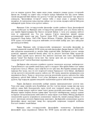 үзэл нь шашны үүднээс биш, харин оюун ухаан, шинжлэх ухааны үүднэс гэгээрэхийг
ярьсан аж. Улмаар тэд хэрвээ хаад гэгээрсэн хүмүүс байсансан бол ард түмэн тайван,
таатай амьдралтай байх байлаа гэж дүгнээд “гэгээрч эрх барих засаглалын” чин эрмэлзэл
дэвшүүлж, “философиор гэгээрсэн” зөвхөн тийм л оюун ухаан л шударга бишээс
шударгыг, ёс суртахууны хувьд муугаас сайныг тус тус ялгаж, шударга нийгэм байгуулах
найдвартай түшиг болно гэсэн дүгнэлт хийжээ.
Францын Соён гэгээрүүлэлтийн философи тухайн үеийнхээ бусад философитой
хэрхэн холбогддог нь Францын соён гэгээрүүлэгчид ертөнцийг үзэх үзэл болон нийгэм,
улс төрийн баримтлалаараа бие биеэсээ ялгаатай байсан ч гэсэн үзэл санааны нийтлэг
олон уг сурвалжтай юм. Тэд нэн түрүүнд Сэргэн мандалтын эриний оюуны
үнэлэмжүүдийг өвлөгч нар мөн. Түүнээс гадна XVII -зууны францын философич ,
шүүмжлэгч Пьер Бейль /1647-1706/ болон Ф.Бэкон, Р.Декарт, Дж.Локк, Т.Гоббс зэрэг
XVII зууны сэтгэгчдийн эхлүүлсэн нийгмийн сэтгэлгээний салбар дахь эрэл хайгуулыг
үргэлжлүүлсэн байна.
Харин Францын соён гэгээрүүлэлтийн материалист чиглэлийн философи нь
католик шашинтай төдийгүй XVIII зууны английн философич Джорж Беркли /1685-1763/-
ийн субъектив идеализмтай үл эвлэрэх байр суурьтай байв. Дж.Беркли үзэхдээ: матери
идэвхгүй, царцанги шинжтэй бөгөөд иймд тэр нь үйлдэгч шалтгаан байж чаддаггүй.
Харин санаа түүний хүсэл эрмэлзэл бол жинхэнэ шалтгаан мөн гэжээ /Дж.Берклийн
ярьсан “санаа” бол Бурхан тэнгэр мөн/. Бас тэрээр: орон зай, цаг хугацааг ”санаанаас
гадуур авч үзсэн” хэмээн Ньютоныг шүүмжилсэн аж.
Дж.Беркли ийм онтологи үзлийнхээ үүднээс гносеологи асуудлыг шийдвэрлэдэг.
Тэрээр бичихдээ: хүн хувийн санаа буюу сэрлээ л мэдэрдэг. Юм оршин байна гэдэг заавал
мэдрэгдэнэ гэсэн үг. Объект, сэрэл хоёр бол яг нэг зүйл мөн. Янз бүрийн санааны өөр өөр
хуралдал бол чулуу, мод гэх мэт мэдрэгдэгч юмсыг бүрдүүлдэг гэсэн байдаг. Дж.Беркли
эдгээр дүгнэлтээ онтологийн үүднээс хийсэн мэт XX зууны диалектик материализм үзэн
шүүмжилсэн билээ. Хэрэв уг дүгнэлтүүд үнэхээр онтологийн үүднээс хийгдсэн бол тийм
шүүмжлэл зүйтэй байх байлаа. Гэтэл угтаа Дж.Беркли эдгээр дүгнэлтээ гносеологийн
үүднээс, бүр тодруулж дурдвал сенсуалист идеализмын үүднээс хийсэн байна.
Харин Дж.Беркли онтологийн салбарт шашны трансценденталист үзэлтэн мөн.
Үүнд юмс аваас сэрлийн цогц болжбайдаг юм бол тэдгээр юмсын талаар өөр өөр хүнд
нийтлэг санаа байх бололцоогүйд хүрэх ёстой атал тодорхой юмны өнгө, үнэр, амт
зэргийн талаар хүмүүст нийтлэг санаа /сэрэл/ яагаад үүсдгийн шалтгааныг тэрээр “Гилас,
Филонус нарын хооронд болсон гурван яриа” бүтээлдээ тайлбарлахдаа: хүмүүст гаднаас
нь Бурхан тэнгэр нөлөөлдгөөс тийм нийтлгэг санаа төрдөг гэсэн байна. Ийнхүү Дж.Беркли
гносеологийн үүднээс илэрхийлсэн солипсизмоо /зөвхөн би, миний ухамсар байдаг гэгч
үзлээ/ зөвтгөхдөө онтологи баримтлалаа ашиглажээ. Дж.Берклийн солипсизмын үүднээс
философид ярьдаг шалтгаант чанар бол сэрлүүдийн хоорондын тодорхой холбооны
бэлгэдэл /символ/ төдий байдаг.
Францын соён гэгээрүүлэлтийн философийн төлөөлөгчид Дж.Берклийн
философийг шууд шүүмжилдэг байсан бол XYIII зууны английн өөр нэг философич
 