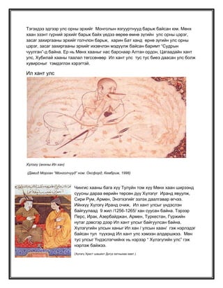 Тэгэхдээ эдгээр улс орны эрхийг Монголын язгууртнууд барьж байсан юм. Мөнх
хаан эзэнт гүрний эрхийг барьж байх үедээ өөрөө өмнө зүгийн улс орны цэрэг,
засаг захиргааны эрхийг голчлон барьж, харин Бат ханд өрнө зүгийн улс орны
цэрэг, засаг захиргааны эрхийг ихэвчлэн мэдүүлж байсан баримт “Судрын
чуулган”-д байна. Ер нь Мөнх хааныг нас барснаар Алтан ордон, Цагаадайн хант
улс, Хубилай хааны таалал төгссөнөөр Ил хант улс тус тус биеэ даасан улс болж
хувирсныг тэмдэглэх хэрэгтэй.
Ил хант улс
Хүлэгү (анхны Ил хан)
(Давид Морган “Монголчууд” ном. Оксфорд, Кембриж, 1998)
Чингис хааны бага хүү Тулуйн том хүү Мөнх хаан ширээнд
суусны дараа өөрийн төрсөн дүү Хүлэгүг Иранд явуулж,
Сири Рум, Армен, Энэтхэгийг эзлэх даалгавар өгчээ.
Ийнхүү Хүлэгү Иранд очиж, Ил хант улсыг үндэслэн
байгуулаад 9 жил /1256-1265/ хан суусан байна. Тэрээр
Перс, Ирак, Азербайджан, Армен, Туркестан, Гүржийн
нутаг дэвсгэр дээр Ил хант улсыг байгуулсан байна.
Хүлэгүгийн улсын ханыг Ил хан / улсын хаан/ гэж нэрлэдэг
байсан тул түүхэнд Ил хант улс хэмээн алдаршжээ. Мөн
тус улсыг Үндэслэгчийнх нь нэрээр “ Хүлэгүгийн улс” гэж
нэрлэж байжээ.
(Хүлэгү Христ шашинт Догуз хатныхаа хамт.)
 