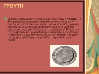 ΓΡΟΥΤΗ
Ιδιαίτερα διαδεδομένη στους Βυζαντινούς ήταν η γρούτη. Το
ίδιο φαγητό με παρόμοια ονομασία το συναντάμε στην
Κύπρο και στον Πόντο και πρόκειται για πολτώδες φαγητό
από αλεύρι απλό ή καβουρντισμένο και ζεστό νερό (το
σημερινό κουρκούτι). Όπως και το αγιοζούμι, οι Βυζαντινοί
το αρωμάτιζαν με θρυμβόξυλα ή με φλησκούνι. Σε κάποιες
περιπτώσεις η γρούτα ταυτίζεται με την "αθάρα" που ήταν
αλεύρι ή σιμιγδάλι ψημένο με λάδι, τροφή κυρίως για
παιδιά .
 