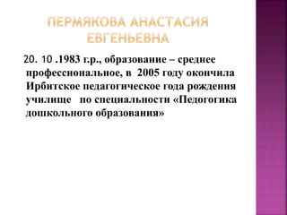 20. 10 .1983 г.р., образование – среднее
профессиональное, в 2005 году окончила
Ирбитское педагогическое года рождения
училище по специальности «Педогогика
дошкольного образования»
 