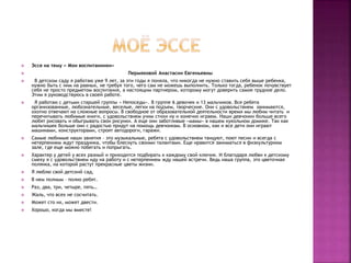  Эссе на тему « Мои воспитанники»
 Пермяковой Анастасии Евгеньевны
 В детском саду я работаю уже 9 лет, за эти годы я поняла, что никогда не нужно ставить себя выше ребенка,
нужно быть с ним на равных, не требуя того, чего сам не можешь выполнить. Только тогда, ребенок почувствует
себя не просто предметом воспитания, а настоящим партнером, которому могут доверить самое трудное дело.
Этим я руководствуюсь в своей работе.
 Я работаю с детьми старшей группы « Непоседы». В группе 6 девочек и 13 мальчиков. Все ребята
организованные, любознательные, веселые, легки на подъем, творческие. Они с удовольствием занимаются,
охотно отвечают на сложные вопросы. В свободное от образовательной деятельности время мы любим читать и
перечитывать любимые книги, с удовольствием учим стихи ну и конечно играем. Наши девчонки больше всего
любят рисовать и обыгрывать свои рисунки. А еще они заботливые «мамы» в нашем кукольном домике. Так как
мальчишек больше они с радостью придут на помощь девчонкам. В основном, как и все дети они играют
машинами, конструкторами, строят автодороги, гаражи.
 Самые любимые наши занятия – это музыкальные, ребята с удовольствием танцуют, поют песни и всегда с
нетерпением ждут праздника, чтобы блеснуть своими талантами. Еще нравится заниматься в физкультурном
зале, где еще можно побегать и попрыгать.
 Характер у детей у всех разный и приходится подбирать к каждому свой ключик. И благодаря любви к детскому
смеху я с удовольствием иду на работу и с нетерпением жду нашей встречи. Ведь наша группа, это цветочная
полянка, на которой растут прекрасные цветы жизни.
 Я люблю свой детский сад,
 В нем полным – полно ребят.
 Раз, два, три, четыре, пять…
 Жаль, что всех не сосчитать.
 Может сто их, может двести.
 Хорошо, когда мы вместе!
 