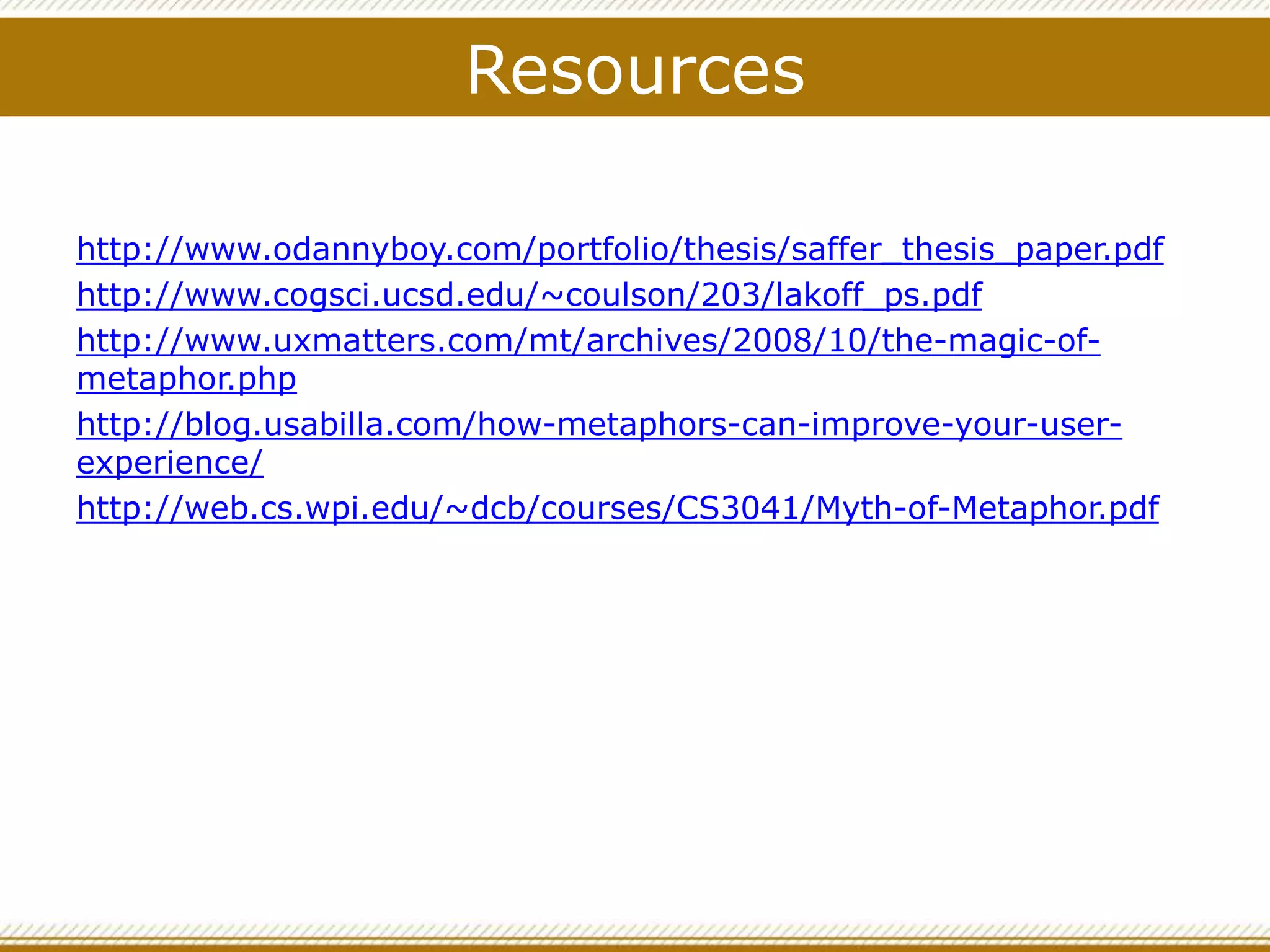 Resources
http://www.odannyboy.com/portfolio/thesis/saffer_thesis_paper.pdf
http://www.cogsci.ucsd.edu/~coulson/203/lakoff_ps.pdf
http://www.uxmatters.com/mt/archives/2008/10/the-magic-of-
metaphor.php
http://blog.usabilla.com/how-metaphors-can-improve-your-user-
experience/
http://web.cs.wpi.edu/~dcb/courses/CS3041/Myth-of-Metaphor.pdf
 