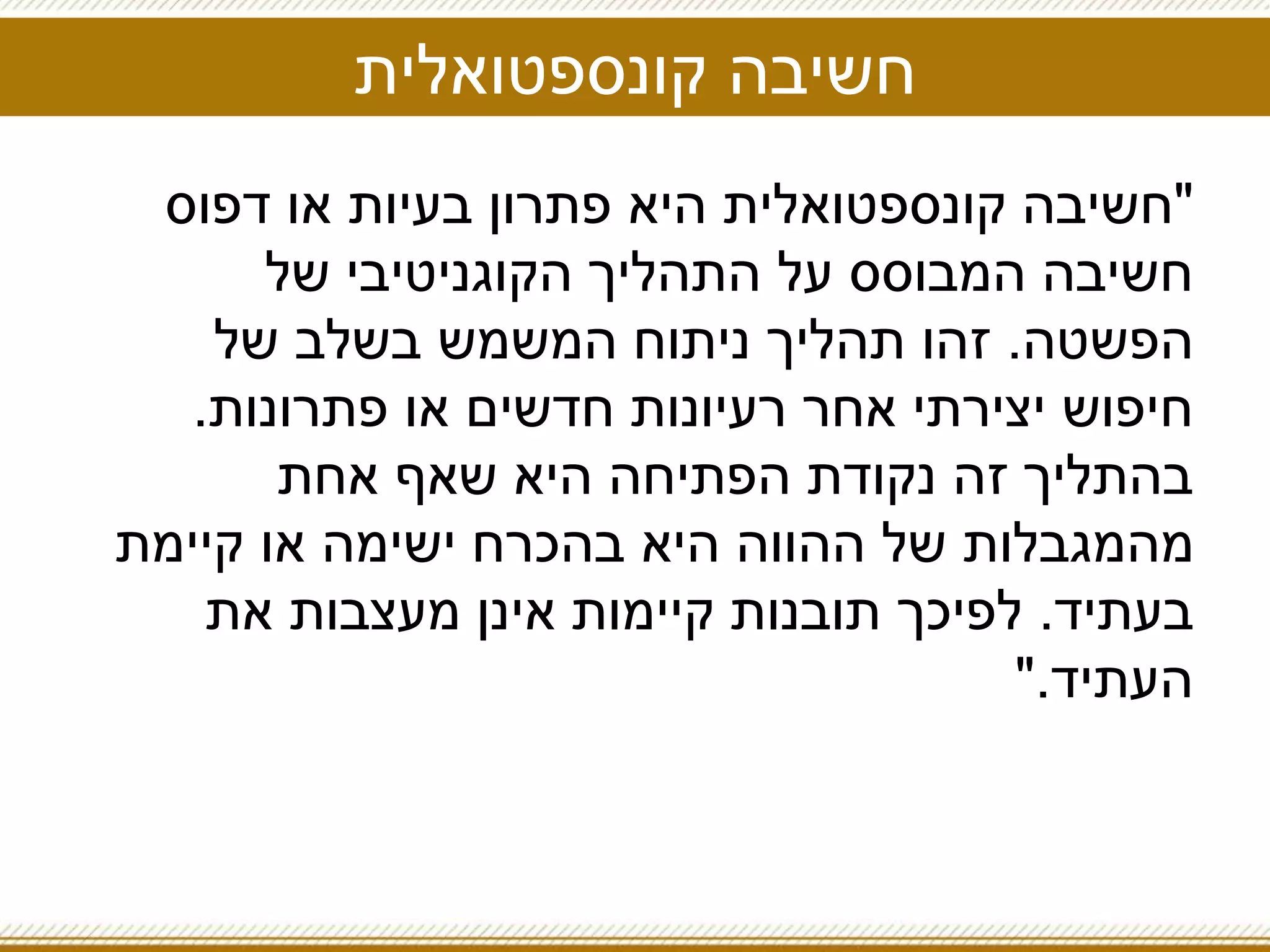 ‫קונספטואלית‬ ‫חשיבה‬
"‫דפוס‬ ‫או‬ ‫בעיות‬ ‫פתרון‬ ‫היא‬ ‫קונספטואלית‬ ‫חשיבה‬
‫של‬ ‫הקוגניטיבי‬ ‫התהליך‬ ‫על‬ ‫המבוסס‬ ‫חשיבה‬
‫הפשטה‬.‫של‬ ‫בשלב‬ ‫המשמש‬ ‫ניתוח‬ ‫תהליך‬ ‫זהו‬
‫פתרונות‬ ‫או‬ ‫חדשים‬ ‫רעיונות‬ ‫אחר‬ ‫יצירתי‬ ‫חיפוש‬.
‫אחת‬ ‫שאף‬ ‫היא‬ ‫הפתיחה‬ ‫נקודת‬ ‫זה‬ ‫בהתליך‬
‫קיימת‬ ‫או‬ ‫ישימה‬ ‫בהכרח‬ ‫היא‬ ‫ההווה‬ ‫של‬ ‫מהמגבלות‬
‫בעתיד‬.‫את‬ ‫מעצבות‬ ‫אינן‬ ‫קיימות‬ ‫תובנות‬ ‫לפיכך‬
‫העתיד‬".
 