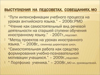  “Пути интенсификации учебного процесса на
уроках английского языка.” – 2006г.РМО
 “Чтение как самостоятельный вид речевой
деятельности на старшей ступени обучения
иностранному языку.” - 2007г.,педсовет.
 “Метод проектов на уроках иностранного
языка.” – 2008г., семинар директоров школ.
 “Самостоятельная работа как средство
формирования учебно-познавательной
мотивации учащихся.” – 2009г.,педсовет.
 “ Портфолио ученика.” – 2008г.,МО кл. руководителей.
 